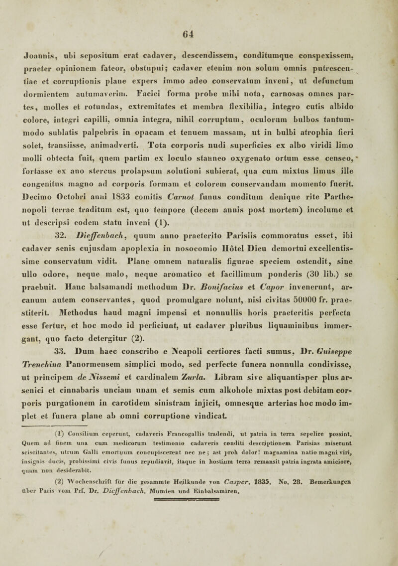 Joannis, ubi sepositum erat cadaver, descendissem, conditumque conspexissem, praeter opinionem fateor, obstupui; cadaver etenim non solum omnis putrescen- tiae et corruptionis plane expers immo adeo conservatum inveni, ut defunctum dormientem autumaverim. Faciei forma probe inibi nota, carnosas omnes par¬ tes, molles et rotundas, extremitates et membra flexibilia, integro cutis albido colore, integri capilli, omnia integra, nihil corruptum, oculorum bulbos tantum¬ modo sublatis palpebris in opacam et tenuem massam, ut in bulbi atrophia fieri solet, transiisse, animadverti. Tota corporis nudi superficies ex albo viridi limo molli obtecta fuit, quem partim ex loculo stanneo oxvgenato ortum esse censeo, * fortasse ex ano stercus prolapsum solutioni subierat, qua cum mixtus limus ille congenitus magno ad corporis formam et colorem conservandam momento fuerit. Decimo Octobri anni 1833 comitis Carnot funus conditum denique rite Parthe¬ nopoli terrae traditum est, quo tempore (decem annis post mortem) incolume et ut descripsi eodem statu inveni (1). 32. DieJJTenbach, quum anno praeterito Parisiis commoratus esset, ibi cadaver senis cujusdam apoplexia in nosocomio llotel Dieu demortui excellentis¬ sime conservatum vidit. Plane omnem naturalis figurae speciem ostendit, sine ullo odore, neque malo, neque aromatico et facillimum ponderis (30 lib.) se praebuit. Ilanc balsamandi methodum Dr. Bonifacius et Capor invenerunt, ar¬ canum autem conservantes, quod promulgare nolunt, nisi civitas 50000 fr. prae¬ stiterit. Methodus haud magni impensi et nonnullis horis praeteritis perfecta esse fertur, et hoc modo id perficiunt, ut cadaver pluribus liquaminibus immer¬ gant, quo facto detergitur (2). 33. Dum haec conscribo e Neapoli certiores facti sumus, Dr. Guiseppe Trenchina Panormensem simplici modo, sed perfecte funera nonnulla condivisse, ut principem de Nissemi et cardinalem 'Luria. Libram sive aliquantisper plus ar¬ senici et cinnabaris unciam unam et semis cum alkohole mixtas post debitam cor¬ poris purgationem in carotidem sinistram injicit, omnesque arterias hoc modo im¬ plet et funera plane ab omni corruptione vindicat. (1) Consilium ceperunt, cadaveris Francogallis tradendi, ut patria in terra sepelire possint. Quem ad finem una cum medicorum testimonio cadaveris conditi descriptionem Parisias miserunt sciscitantes, utrum Galli emortuum concupiscerent nec ne; ast proli dolor! inagnamina natio magni viri, insignis ducis, probissimi civis funus repudiavit, itaque in hostium terra remansit patria ingrata amiciore, quam non desiderabit. (2) Wocliensclirift fur die gesammte Heilkunde von Casper. 1835. No. 28. Bemerkungen ilber Paris vom Prf. Dr. DicJJ'enbach. Mumien und Einbalsamiren.