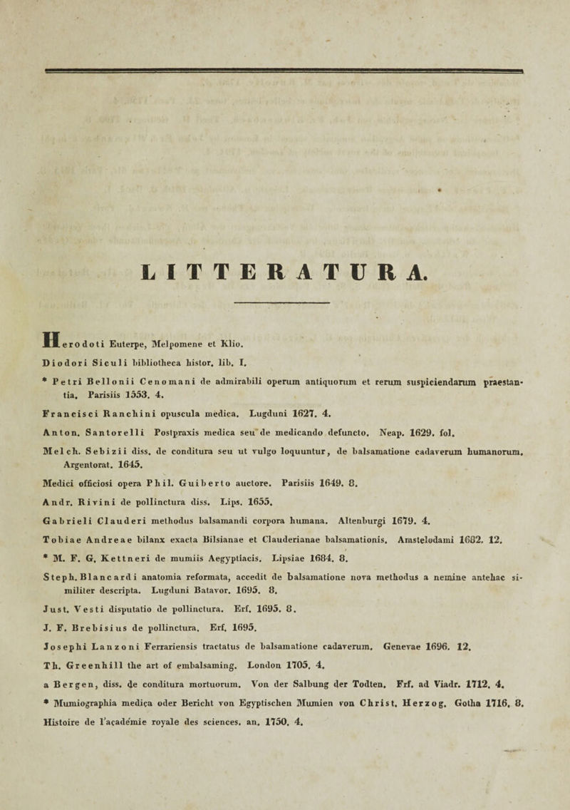 a. LITTERATURA. H ero doti Euterpe, Melpomene et Klio. Diodori Siculi bibliotheca liislor. lib, I. * Petri Bellonii Cenomani de admirabili operum antiquorum et rerum suspiciendarum praestan- tia, Parisiis 1553. 4. Francisci Rancliini opuscula medica. Lugduni 1627. 4. Anton. Santorelli Postpraxis medica seu de medicando defuncto. Neap. 1629. fol. Melch. Sebizii diss. de conditura seu ut vulgo loquuntur, de balsamatione cadaverum humanorum, Argentorat. 1645. Medici officiosi opera Phil. Guiberto auctore. Parisiis 1649. 0. Andr. Rivi ni de pollinctura diss. Lips. 1655. Gabrieli Clauderi methodus balsamandi corpora humana. Altenburgi 1679. 4. Tobiae Andreae bilanx exacta Bilsianae et Clauderianae balsamationis. Amstelodami 1632. 12. * M. F. G, Kettneri de mumiis Aegyptiacis. Lipsiae 1684. 8. Steph. Blanc ardi anatomia reformata, accedit de balsamatione nova methodus a nemine antehac si¬ militer descripta. Lugduni Batavor. 1695. 8, Just. Vesti disputatio de pollinctura. Erf. 1695. 8. J. F. Brebisius de pollinctura, Erf. 1695. Josephi Lanzoni Ferrariensis tractatus de balsamatione cadaverum, Genevae 1696. 12, Th. Greenhill the art of embalsaming. London 1705, 4. a Bergen, diss. de conditura mortuorum. Von der Salbung der Todten, Frf. ad Viadr. 1712, 4, * Mumiograpliia medica oder Bericht von Egyptischen Mumien von Christ, Herzog. Gotha 1716, 8. Histoire de 1’acade'mie royale des Sciences, an. 1750. 4.