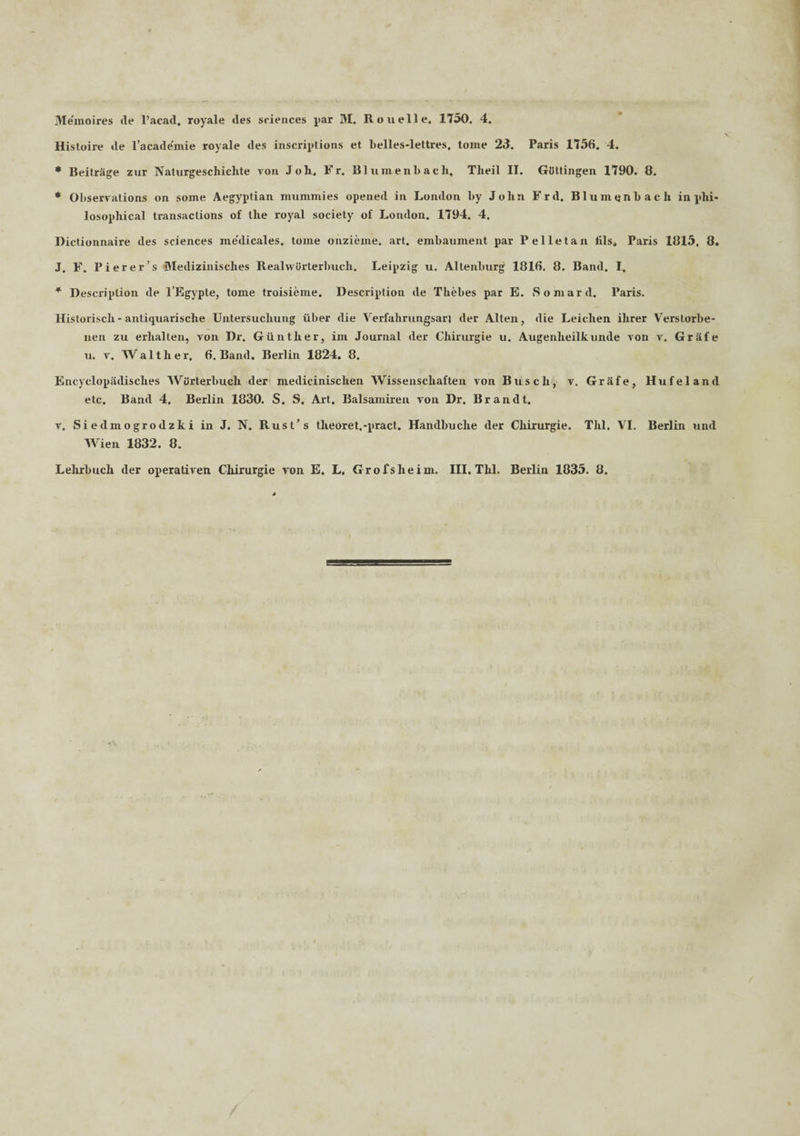 Histoire de 1’acade'mie royale des inscriptions et belles-lettres, tome 23. Paris 1756. 4. * BeitrSge zur Naturgeschichte von Joli, Fr. Blumenbach, Tlieil II. GiSttingen 1790. 8. * Observations on soine Aegyptian nmmmies opened in London by John Frd. Blumtjnbacli in phi- losopliical transactions of tlie royal society of London. 1794. 4. Dictionnaire des Sciences medicales, tome onzieme. art. embauinent par Pelletan tilsa Paris 1815, 8. J. F. Pierer’s Medizinisches Realvviirterbuch. Leipzig u. Altenbnrg 1816. 8. Band. I, * Descriplion de l’Egypte, tome troisieme. Description de Thebes par E. Somard. Paris. Historiscli- antiquarische Untersucliung iiber die Verfahrungsari der Alten, die Leichen ihrer Verstorbe- nen zu erlialten, von Dr. Giintlier, im Journal der Chirurgie u. Augenheilknnde von v. Gr&fe u. v. Walther, 6. Band. Berlin 1824. 8. EncyclopSdisclies WOrterbuch der medicinisclien Wissenscliaften von Buscli, v. Grhfe, Hufeland etc, Band 4. Berlin 1830. S. S. Art. Balsamiren von Dr. Brandt. v, Siedmogrodzki in J. N. Rust’s tlieoret.-pract. Handbuclie der Chirurgie. Tlil. VI. Berlin und Wien 1832. 8. Lehrbuch der operativen Cliirurgie von E. L. Grofslieim. III. Thl. Berlin 1835. 8.