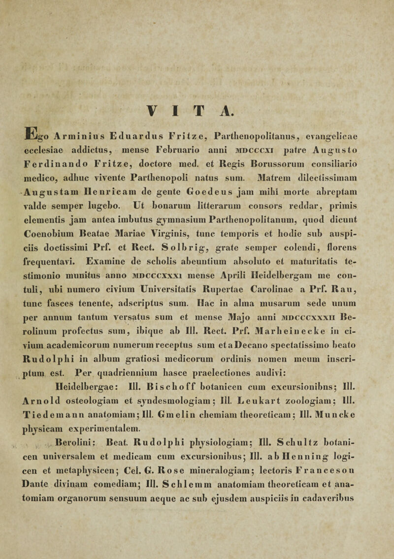 VITA. Ego Arminius Eduardus Fritze, Parthenopolitanus, evangelicae ecclesiae addictus, mense Februario anni mdcccxi patre Augusto Ferdinando Fritze, doctore med. et Regis Borussorum consiliario medico, adhuc vivente Parthenopoli natus sum. Matrem dilectissimam Augustam Ilenricam de gente Goedeus jam mihi morte abreptam valde semper lugebo. Ut bonarum litterarum consors reddar, primis elementis jam antea imbutus gjmnasium Parthenopolitanum, quod dicunt Coenobium Beatae Mariae Virginis, tunc temporis et hodie sub auspi¬ ciis doctissimi Prf. et Beet. Solbrig, grate semper colendi, florens frequentavi. Examine de scholis abeuntium absoluto et maturitatis te- 9 Jt • stimonio munitus anno mdcccxxxi mense Aprili Meidelbergam me con¬ tuli, ubi numero civium Universitatis Rupertae Carolinae a Prf. Rau, tunc fasces tenente, adseriptus sum. Hac in alma musarum sede unum per annum tantum versatus sum et mense Majo anni mdcccxxxii Be- rolinum profectus sum, ibique ab 111. Beet. Prf. Marheinecke in ci¬ vium academicorum numerum receptus sum et a Decano spectatissimo beato Rudolphi in album gratiosi medicorum ordinis nomen meum inscri¬ ptum est. Per quadriennium liasce praelectiones audivi: Heidelbergae: 111. Bisclioff botanicen cum excursionibns; 111. Arnold osteologiam et sjndesmologiam; 111. Leukart zoologiam; III. Tiedemann anatomiam; 111. Gmelin chemiam tbeoreticam; 111. Muncke phjsicam experimentalem. Berolini: Beat. Rudolphi physiologiam; 111. Schultz botani¬ cen universalem et medicam cum excursionibus; 111. abllenning logi¬ cen et metaphjsicen; Cei. G. Rose mineralogiam; lectoris Francesou Dante divinam comediam; III. Schlemm anatomiam tbeoreticam et ana¬ tomiam organorum sensuum aeque ac sub ejusdem auspiciis in cadaveribus