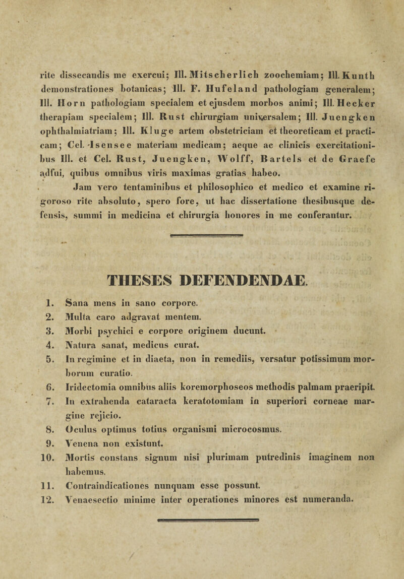 rite dissecandis me exercui; 111. Mitscherlich zoochemiam; 111. Kunth demonstrationes botanicas; 111. F. Hufeland pathologiam generalem; III. Ilorn pathologiam specialem et ejusdem morbos animi; 111. Hecker therapiam specialem; 111. Rust chirurgiam univ;ersalem; IU. Juengken ophthalmiatriam; 111. Kluge artem obstetriciam et theoreticam et practi- cam; Cei. -Isensee materiam medicam; aeque ac clinicis exercitationi¬ bus III. et Cei. Rust, Juengken, Wolff, Bartels et de Graefe adfui, quibus omnibus viris maximas gratias habeo. Jam vero tentaminibus et philosophico et medico et examine ri- goroso rite absoluto, spero fore, ut hac dissertatione thesibusque de¬ fensis, summi in medicina et chirurgia honores in me conferantur. THESES DEFENDENDAE. 1. Sana mens in sano corpore. 2. Multa caro adgravat mentem. 3. Morbi psjchici e corpore originem ducunt. 4. Natura sanat, medicus curat. 5. In regimine et in diaeta, non in remediis, versatur potissimum mor¬ borum curatio. 6. Iridectomia omnibus aliis koremorphoseos methodis palmam praeripit. 7. In extrahenda cataracta keratotomiam in superiori corneae mar¬ gine rejicio. 8. Oculus optimus totius organismi microcosmus. 9. Venena non existunt. 10. 3Iortis constans signum nisi plurimam putredinis imaginem non habemus. 11. Contraindicationes nunquam esse possunt. 12. Venaesectio minime inter operationes minores est numeranda.
