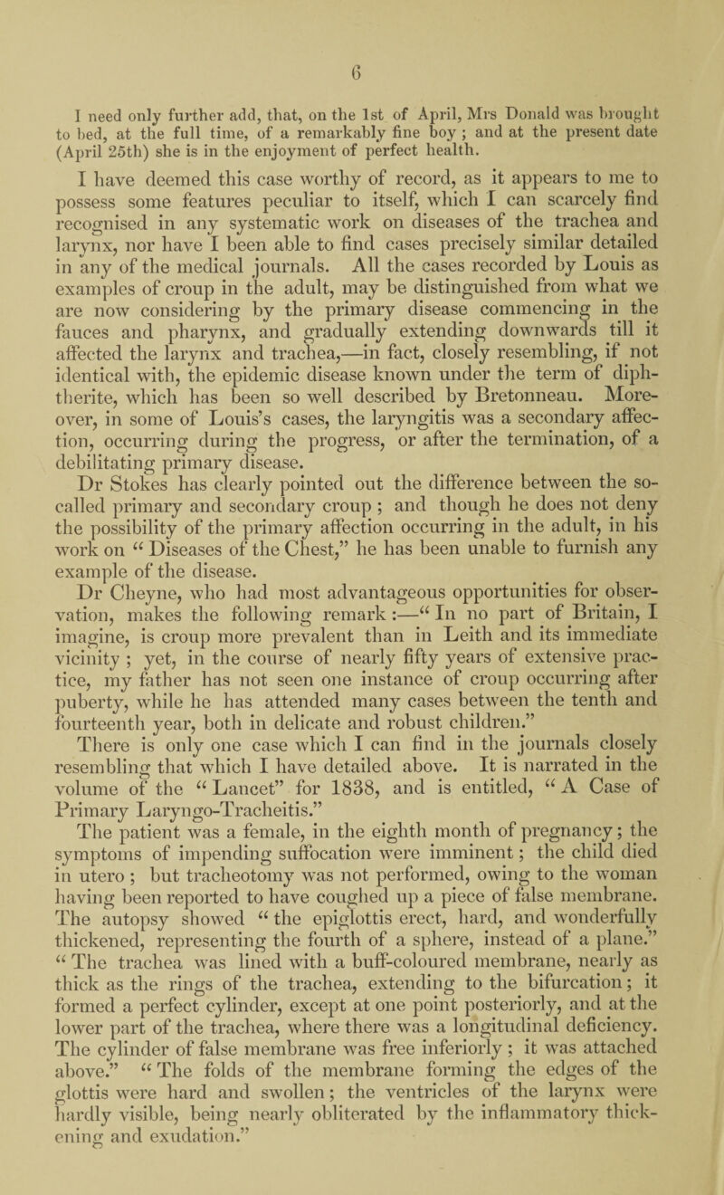 I need only further add, that, on the 1st of April, Mrs Donald was brought to bed, at the full time, of a remarkably fine boy ; and at the present date (April 25th) she is in the enjoyment of perfect health. I have deemed this case worthy of record, as it appears to me to possess some features peculiar to itself, which I can scarcely find recognised in any systematic work on diseases of the trachea and larynx, nor have I been able to find cases precisely similar detailed in any of the medical journals. All the cases recorded by Louis as examples of croup in the adult, may be distinguished from what we are now considering by the primary disease commencing in the fauces and pharynx, and gradually extending downwards till it affected the larynx and trachea,—in fact, closely resembling, if not identical with, the epidemic disease known under the term of diph- therite, which has been so well described by Bretonneau. More¬ over, in some of Louis’s cases, the laryngitis was a secondary affec¬ tion, occurring during the progress, or after the termination, of a debilitating primary disease. Dr Stokes has clearly pointed out the difference between the so- called primary and secondary croup ; and though he does not deny the possibility of the primary affection occurring in the adult, in his work on “ Diseases of the Chest,” he has been unable to furnish any example of the disease. Dr Cheyne, who had most advantageous opportunities for obser¬ vation, makes the following remark :—u In no part of Britain, I imagine, is croup more prevalent than in Leith and its immediate vicinity ; yet, in the course of nearly fifty years of extensive prac¬ tice, my father has not seen one instance of croup occurring after puberty, while he has attended many cases between the tenth and fourteenth year, both in delicate and robust children.” There is only one case which I can find in the journals closely resembling that which I have detailed above. It is narrated in the volume of the u Lancet” for 1838, and is entitled, u A Case of Pri m ary L aryn go-Tracheitis.’ ’ The patient was a female, in the eighth month of pregnancy; the symptoms of impending suffocation were imminent; the child died in utero ; but tracheotomy was not performed, owing to the woman having been reported to have coughed up a piece of false membrane. The autopsy showed u the epiglottis erect, hard, and wonderfully thickened, representing the fourth of a sphere, instead of a plane.” “ The trachea was lined with a buff-coloured membrane, nearly as thick as the rings of the trachea, extending to the bifurcation; it formed a perfect cylinder, except at one point posteriorly, and at the lower part of the trachea, where there was a longitudinal deficiency. The cylinder of false membrane was free inferiorly; it was attached above.” u The folds of the membrane forming the edges of the glottis were hard and swollen; the ventricles of the larynx were hardly visible, being nearly obliterated by the inflammatory thick¬ ening and exudation.”