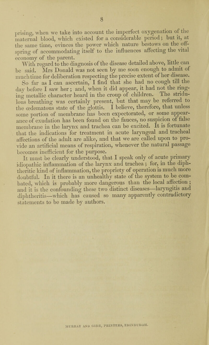 prising, when we take into account the imperfect oxygenation of the maternal blood, which existed for a considerable period; but it, at the same time, evinces the power which nature bestows on the off¬ spring of accommodating itself to the influences affecting the vital economy of the parent. With regard to the diagnosis of the disease detailed above, little can be said. Mrs Donald was not seen by me soon enough to admit of much time for deliberation respecting the precise extent of her disease. So far as I can ascertain, I find that she had no cough till the day before I saw her; and, when it did appear, it had not the ring¬ ing metallic character heard in the croup of children. The stridu- lous breathing was certainly present, but that may be referred to the oedematous state of the glottis. I believe, therefore, that unless some portion of membrane has been expectorated, or some appear¬ ance of exudation has been found on the fauces, no suspicion of false membrane in the larynx and trachea can be excited. It is fortunate that the indications 'for treatment in acute laryngeal and tracheal affections of the adult are alike, and that we are called upon to pro¬ vide an artificial means of respiration, whenever the natural passage becomes inefficient for the purpose. It must be clearly understood, that I speak only of acute primary idiopathic inflammation of the larynx and trachea; for, in the diph¬ theritic kind of inflammation, the propriety of operation is much more doubtful. In it there is an unhealthy state of the system to be com¬ bated, which is probably more dangerous than the local affection ; and it is the confounding these two distinct diseases—laryngitis and diphtheritis—which has caused so many apparently contradictory statements to be made by authors. MURRAY AN L) G1B15, 1UUNTKKS, EDINBURGH.