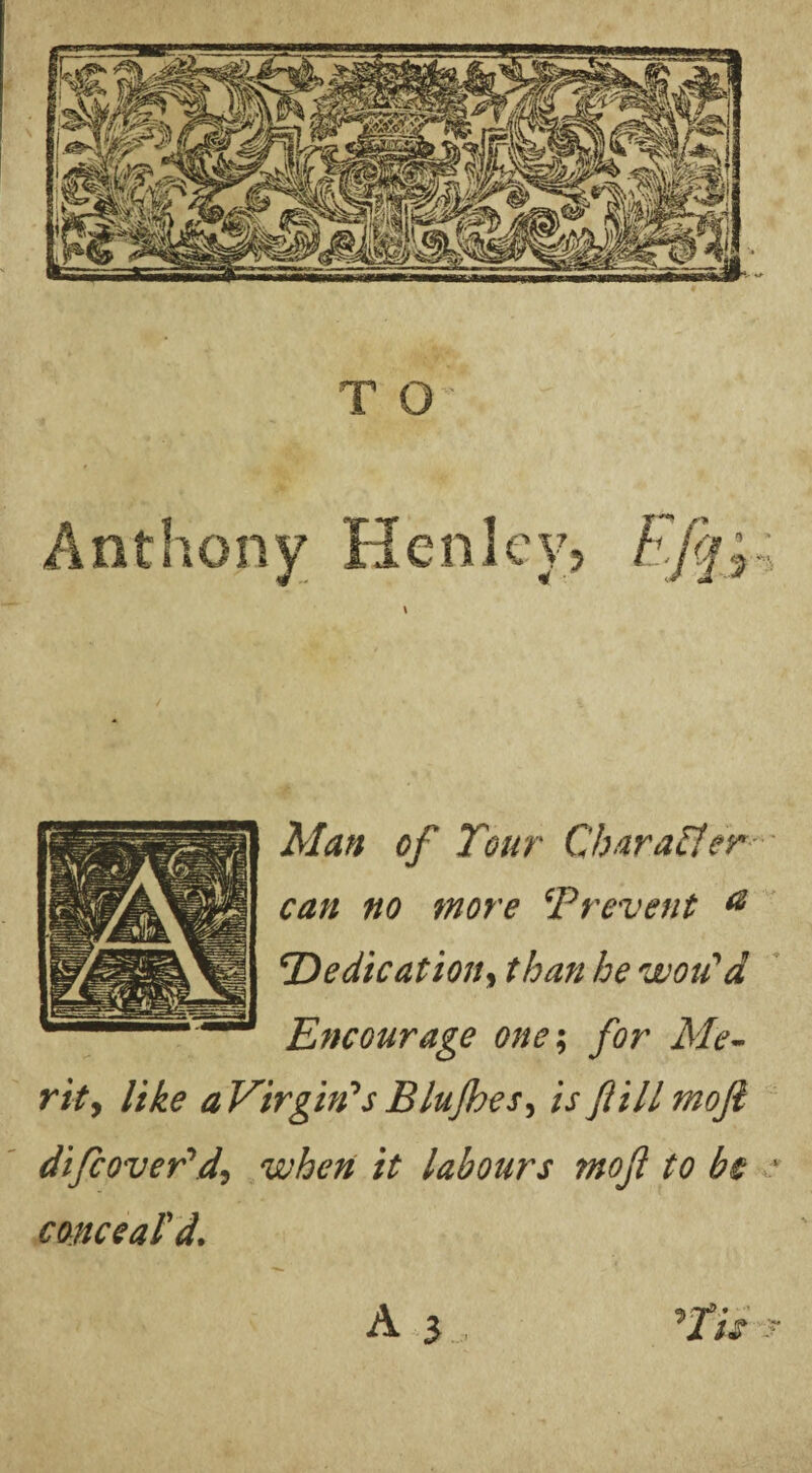 T O Anthony Henley? Man of Tour Char after can no more \‘Prevent a \Dedication, than he woidd Encourage one; for Me¬ rit j like aVirghfs Blujhes, is ftillmojl difcoveTdi when it labours mofl to be ' conceal'd.