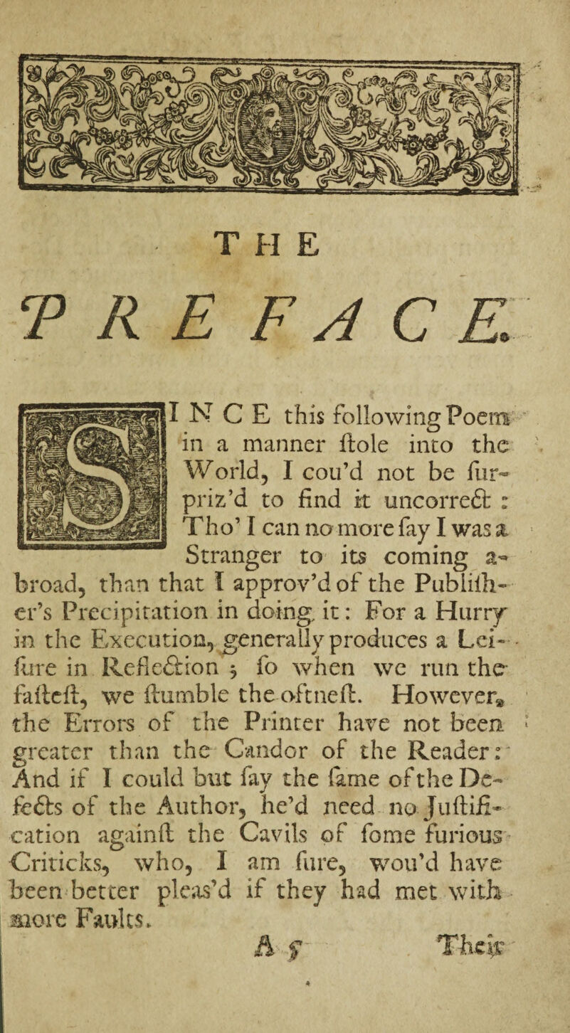 T R E F A C K I NCE this following Poem in a manner ftoie into the World, I con’d not be fur- priz’d to find it uncorredt : Tho’ I can no more fay I was a Stranger to its coming a- broad, than that I approv’d of the Publiih- cr’s Precipitation in doing, it: For a Hurry in the Execution, generally produces a Lei- - fine in Rebellion * fo when we run the- fafteft, we Humble the oftneft. However* the Errors of the Printer have not been. * greater than the Candor of the Reader: And if I could but fay the fame of the De¬ le 61 s of the Author, he’d need no-Juftifi- cation againft the Cavils of fome furious Criticks, who, I am fare, wou’d have been better pleas’d if they had met with more Faults. Their