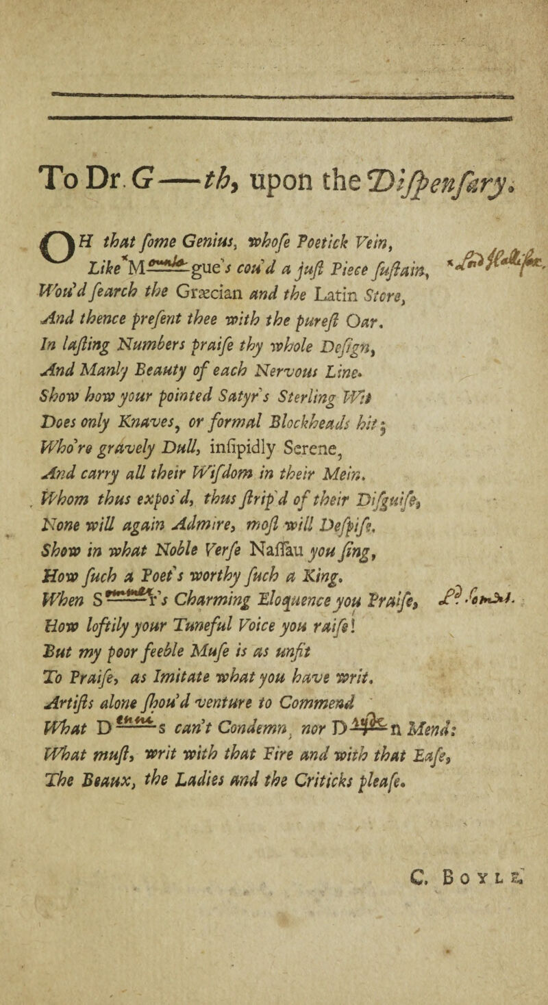 To Dr. <7—th, upon the Dljpenfiry. H that fome Genius, whofe Toe tick Vein, Like*MT2^gue s coud a juji Piece fufiain, Won'd fearch the Grecian and the Latin Store, And thence prefent thee with the purefi Oar. In lafling Plumbers praife thy whole Defign, And Manly Beauty of each Nervous Line» Show how your pointed Satyr s Sterling Wit Does only Knaves, or formal Blockheads hit 5 Whore gravely Dull, infipidly Serene, And carry all their Wifdom in their Mein. Whom thus expos'd, thus fir ip d of their Difguifo, None will again Admire, mofi will Defpife, Show in what Noble Verfe NaiTau you fing, How fuch a Poets worthy fuch a King. When S ——r V Charming Eloquence you Praife, How loftily your Tuneful Voice you raifel But my poor feeble Mufe is as unfit To Praife, as Imitate what you have writ. Artifis alone fhou'd venture to Commend What D can't Condemn nor D^n Mend: What muft, writ with that Fire and with that Eafe, The Beaux, the Ladies and the Criticks pleafe. C. Boyle,