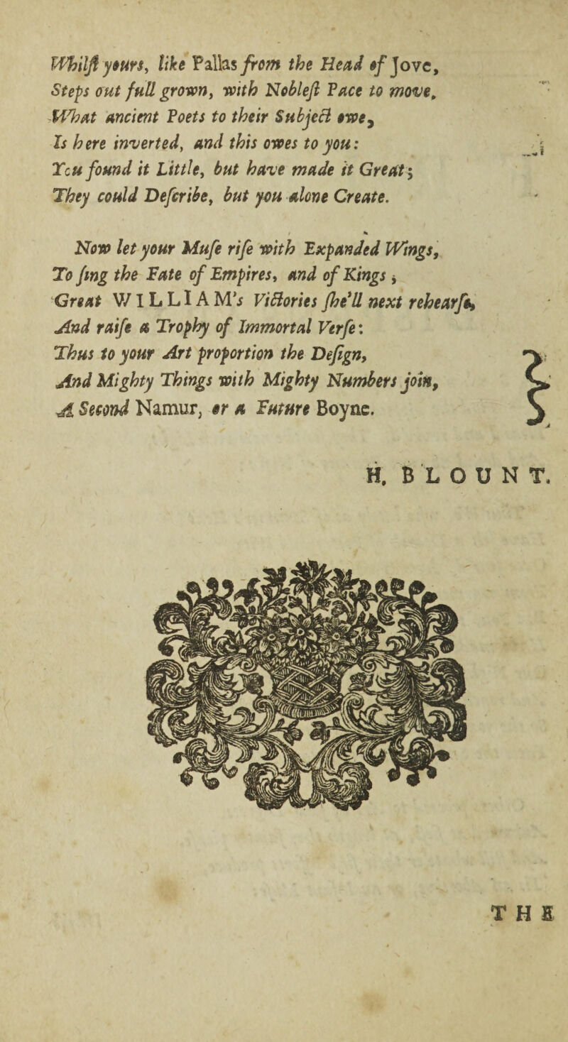 T-Fhiljf yours, tike Pallas from the Head of Jove, Steps out full grown, with Noblejl Pace to move, -What ancient Poets to their Subject owey Is here inverted, and this owes to you: Tcu found it Little, but have made it Great; They could Defer ibe, but you alone Create. i * Now let your Mufe rife with Expanded Wings, To fmg the Fate of Empires, and of Kings * Great V/1L LIA M’j Victories fhe'll next rehear fa, And raife a Trophy of Immortal Verfe: Thus to your Art proportion the Defign, And Mighty Things with Mighty Numbers join, A Second Namur, or a Future Boyne. r H, BLOUNT. THE