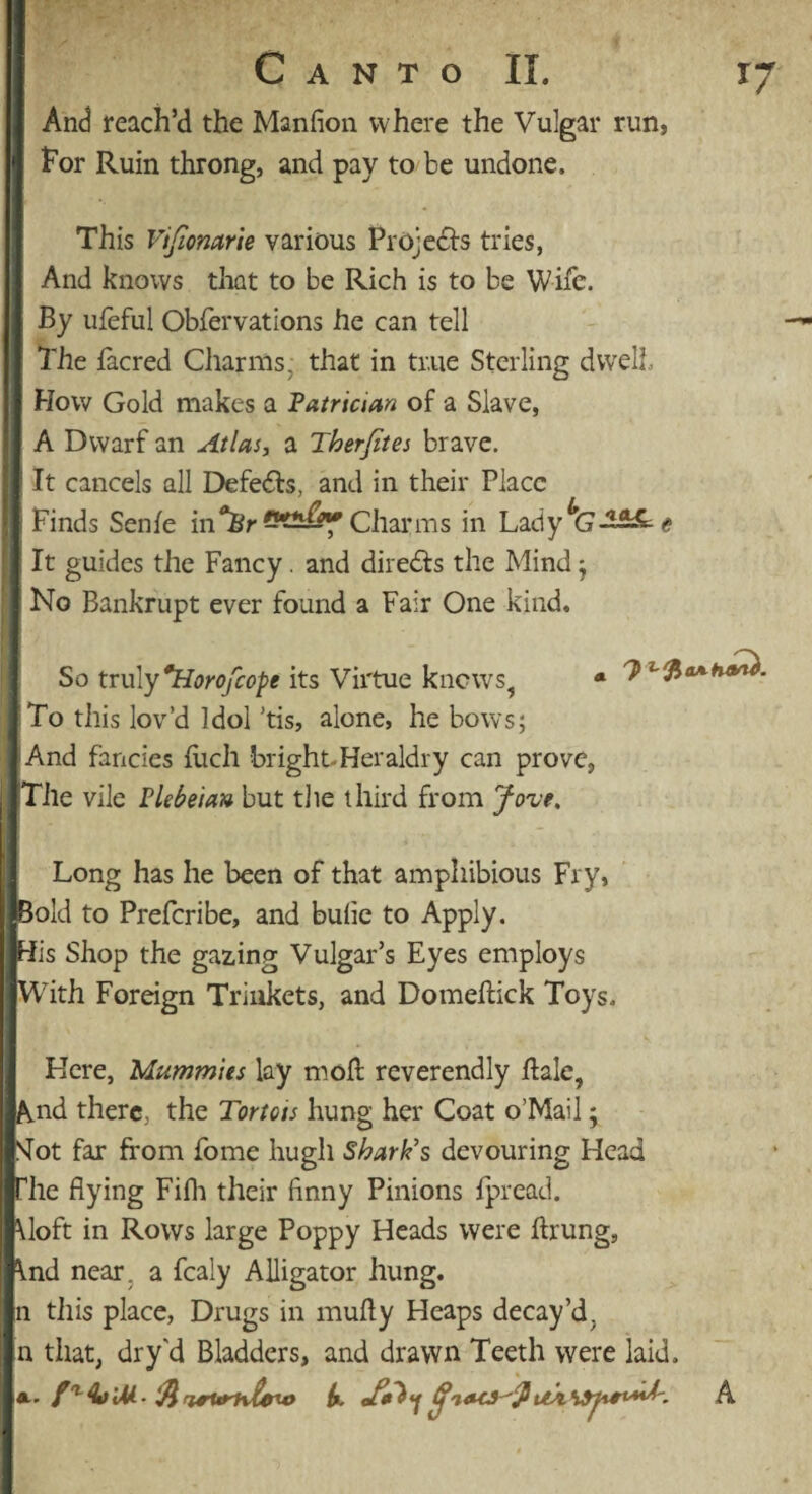 And reach’d the Manfion where the Vulgar run, for Ruin throng, and pay to be undone. This Vifionarie various Projects tries, And knows that to be Rich is to be Wife. By ufeful Obfervations he can tell The iacred Charms, that in tr.ue Sterling dwelt How Gold makes a Patrician of a Slave, A Dwarf an Atlas, a Tberfites brave. It cancels all Defedls, and in their Place Finds Senfe inmn&f Charms in Lady <? It guides the Fancy. and directs the Mind $ No Bankrupt ever found a Fair One kind. So truly *Horofcope its Virtue knows, * To this lov’d Idol ’tis, alone, he bows; 'And fancies filch bright. Heraldry can prove, Tile vile Plebeian but the third from Jove, 7* Long has he been of that amphibious Fry, Bold to Prefcribe, and bufie to Apply. His Shop the gazing Vulgar’s Eyes employs With Foreign Trinkets, and Domefiick Toys. Here, Mummies lay mofl reverendly hale, And there, the Tortois hung her Coat o’Mail; Slot far from fome hugli Shark's devouring Head The flying Fifh their finny Pinions fpread. \loft in Rows large Poppy Heads were ftrung, ind near, a fcaly Alligator hung, n this place, Drugs in mufly Heaps decay’d, n that, dry'd Bladders, and drawn Teeth were laid. A