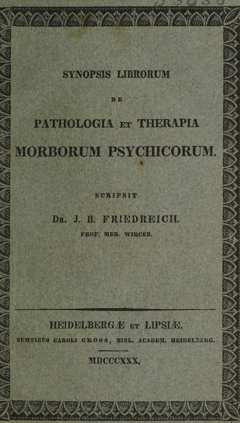 % \ SYNOPSIS LIBRORUM I i i I I jjjg PATHOLOGIA et THERAPIA j| I MORBORUM PSYCHICORUM. ® DE SCRIPSIT Dr. j. b. friedreicii. PROF. MED. WIRCEB. HEIDELBERG-E et LIPSI/E. SUMTIBUg CAROLI GKOOS, BIBE. ACADEM. HEIDELBEKG