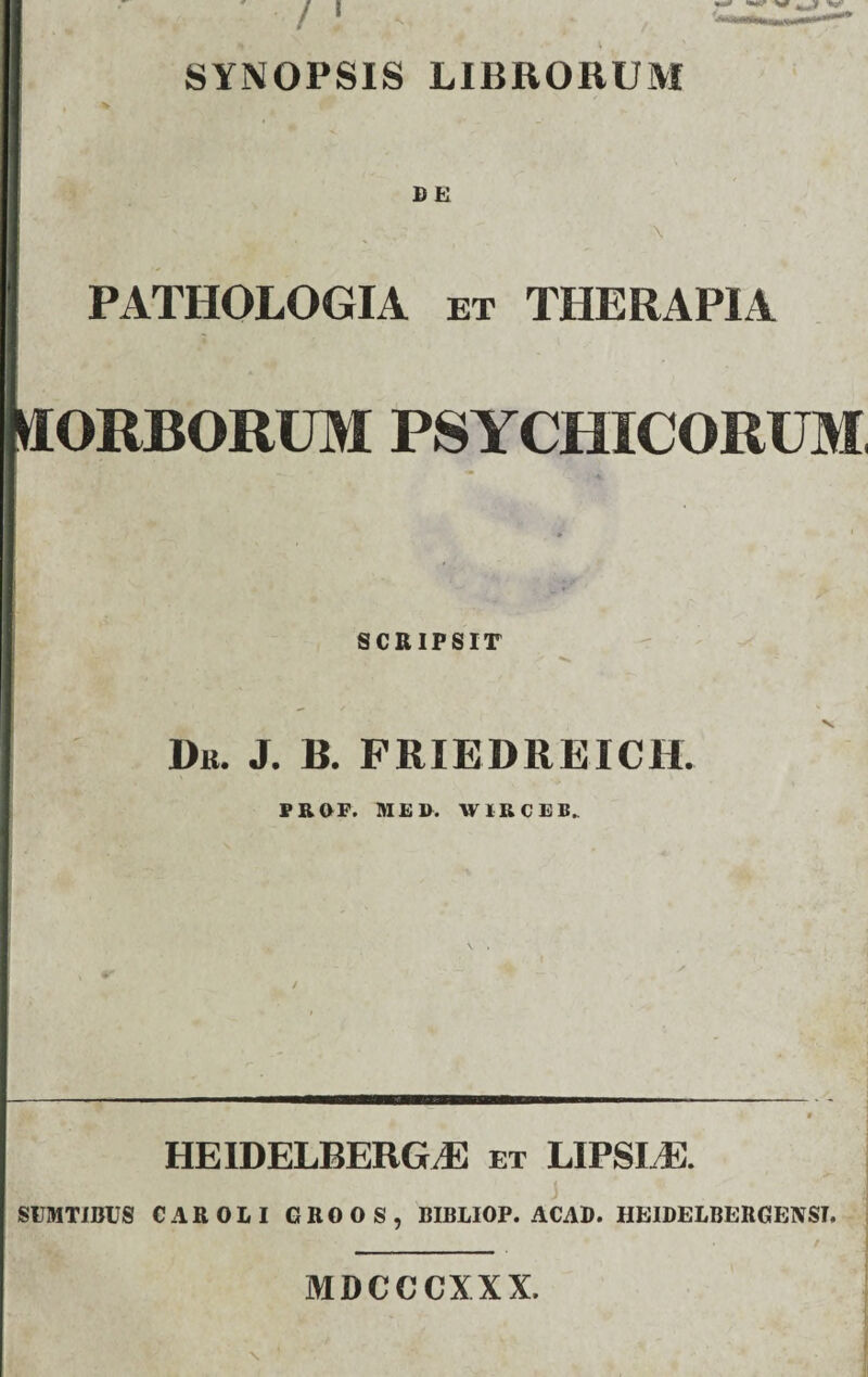 SYNOPSIS LIBRORUM 1) E ■ : \ LPATHOLOGIA et therapia ORBORUM PSYCHICORUM, 4' SCRIPSIT Dk. j. b. friedreich. PROF. ME». W IR C E » HEIDELBERGJE et LIPSLE. SUMTIBUS CAROLI GROOS, BIBLIOP. ACAD. HEIDELBERGENST. - . . : ‘ f i X