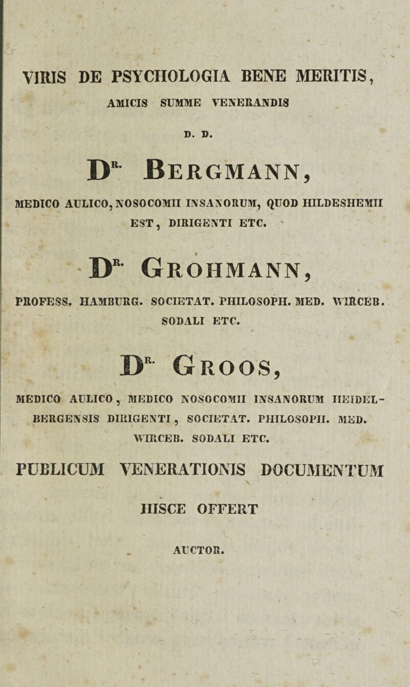 VIRIS DE PSYCIIOLOGIA BENE MERITIS, AMICIS SUMME VENERANDIS D. D. D“ Bergmann, MEDICO AULICO, NOSOCOMII INSANORUM, QUOD HILDESHEMII EST, DIRIGENTI ETC. ' DE Grohmann, PR0FE5S. HAMBURG. SOCIETAT. PHILOSOPH. MED. WlRCEB. SODALI ETC. DR- Groos, MEDICO AULICO, MEDICO NOSOCOMII INSANORUM IIEIDEL- BERGENSIS DIRIGENTI , SOCIETAT. PHILOSOPII. MED. WIRCEB. SODALI ETC. PUBLICUM VENERATIONIS DOCUMENTUM v HISCE OFFERT AUCTOR