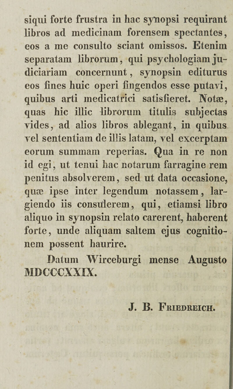 libros ad medicinam forensem spectantes, eos a me consulto sciant omissos. Etenim separatam librorum, qui psychologiam ju¬ diciariam concernunt, synopsin editurus eos lines huic operi lingendos esse putavi, quibus arti medicatrici satisfieret. Notae, quas hic illic librorum titulis subjectas vides, ad alios libros ablegant, in quibus vel sententiam de illis latam, vel excerptam eorum summam reperias. Qua in re non id egi, ut tenui hac notarum farragine rem penitus absolverem, sed ut data occasione, quae ipse inter legendum notassem, lar¬ giendo iis consulerem, qui, etiamsi libro aliquo in synopsin relato carerent, haberent forte, unde aliquam saltem ejus cognitio¬ nem possent haurire. Datum Wirceburgi mense Augusto MBCCCXXIX. J. B. Friedreich.