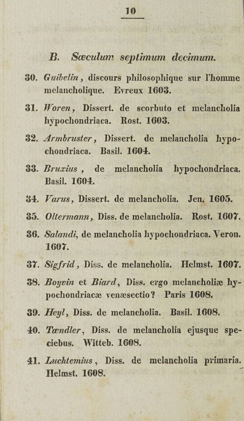 B. Sceculum septimum decimum. 30. Guibelin, discours philosophique sur 1’liomme melancholique. Evreux 1603. 31. Woren, Dissert. de scorbuto et melancholia hypochondriaca. Rost. 1603. 32. Armbruster, Dissert. de melancholia hypo¬ chondriaca. Basii. 1604. 33. Bruxius , de melancholia hypochondriaca. Basii. 1604. 34. Varus, Dissert. de melancholia. Jen. 1605. 35. OltermannDiss. de melancholia. Rost. 1607. 36. Satandi, de melancholia hypochondriaca. Veron. 1607. 37. Sigfrid, Diss. de melancholia. Helmst. 1607. 38. Boyvin et Biard, Diss. ergo melancholiae hy¬ pochondriacae venaesectio? Paris 1608. 30. Heylj Diss. de melancholia. Basii. 1608. 40. Tazndler, Diss. de melancholia ejusque spe- ciebus. Witteb. 1608. 41. Luchtemius, Diss. de melancholia primaria. Helmst. 1608.