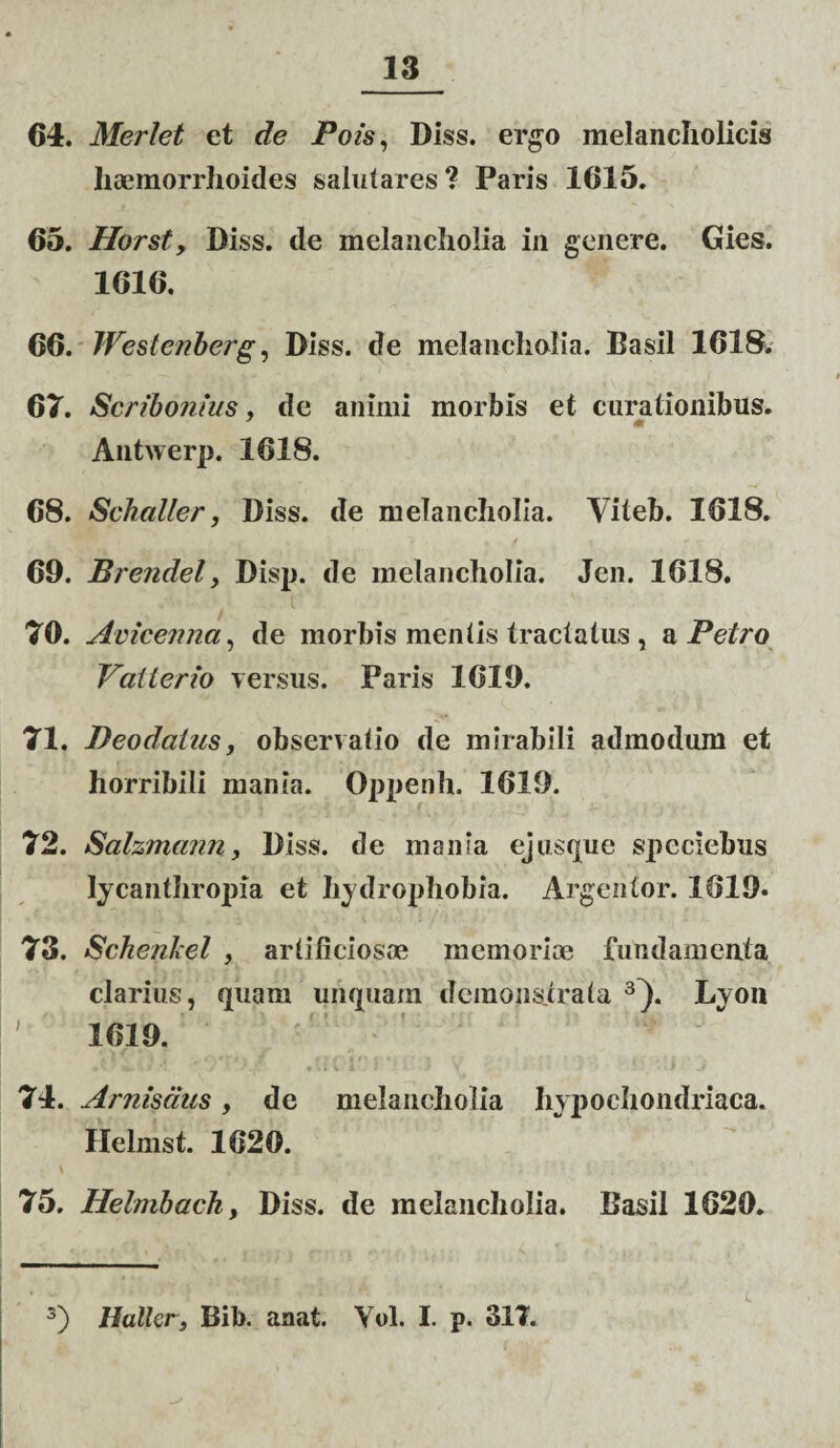 64. Merlet et de Pois, Diss. ergo melancholicis haemorrhoides salutares? Paris 1615. 65. Horst, Diss. de melancholia in genere. Gies. 1616. 66. Westenberg, Diss. de melancholia. Basii 1618* 67. Scribonius, de animi morbis et curationibus. Antwerp. 1618. 68. Sckaller, Diss. de melancholia. Viteb. 1618. 69. Brendel, Disp. de melancholia. Jen. 1618. 70. Avicenna, de morbis mentis tractatus , a Petro Valierio versus. Paris 1619. 71. Deodcilus, observatio de mirabili admodum et horribili mania. Oppenh. 1619. 72. Salzmann, Diss. de mania ejusque speciebus lycanthropia et hydrophobia. Argentor. 1619* 73. Schenhel , artificiosae memoriae fundamenta clarius, quam unquam demons.trata 3}. Lyon ' 1619. 74. Arnisdus, de melancholia hypochondriaca. Helmst. 1620. 75. Helmback, Diss. de melancholia. Basii 1620. 3) Hallcr, Bib. anat. Yol. I. p. 317.