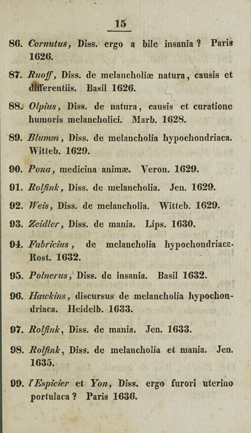 86. Cornutus, Diss. ergo a bile insania ? Paris 1626. 8T. Ruoff, Diss. de melancholiae natura, causis et differentiis. Basii 1626. 88; Olpius, Diss. de natura, causis et curatione humoris melancholici. Marb. 1628. 89. Blumm, Diss. de melancholia hypochondriaca. Witteb. 1629. 90. Pona, medicina animae. Veron. 1629. 91. jRolfink, Diss. de melancholia. Jen. 1629. 92. Weis, Diss. de melancholia. Witteb. 1629. 93. Zeidler, Diss. de mania. Lips. 1630. 94. Fabricius, de melancholia hypochondriaca» Rost. 1632. 95. Polnerus, Diss. de insania. Basii 1632. 96. Hawkins, discursus de melancholia hypochon¬ driaca. Heidelb. 1633. 97. Rolfink, Diss. de mania. Jen. 1633. 98. Rolfink, Diss. de melancholia et mania. Jen. 1635. 99. TEspicier et Yon, Diss. ergo furori uterino portulaca ? Paris 1636.