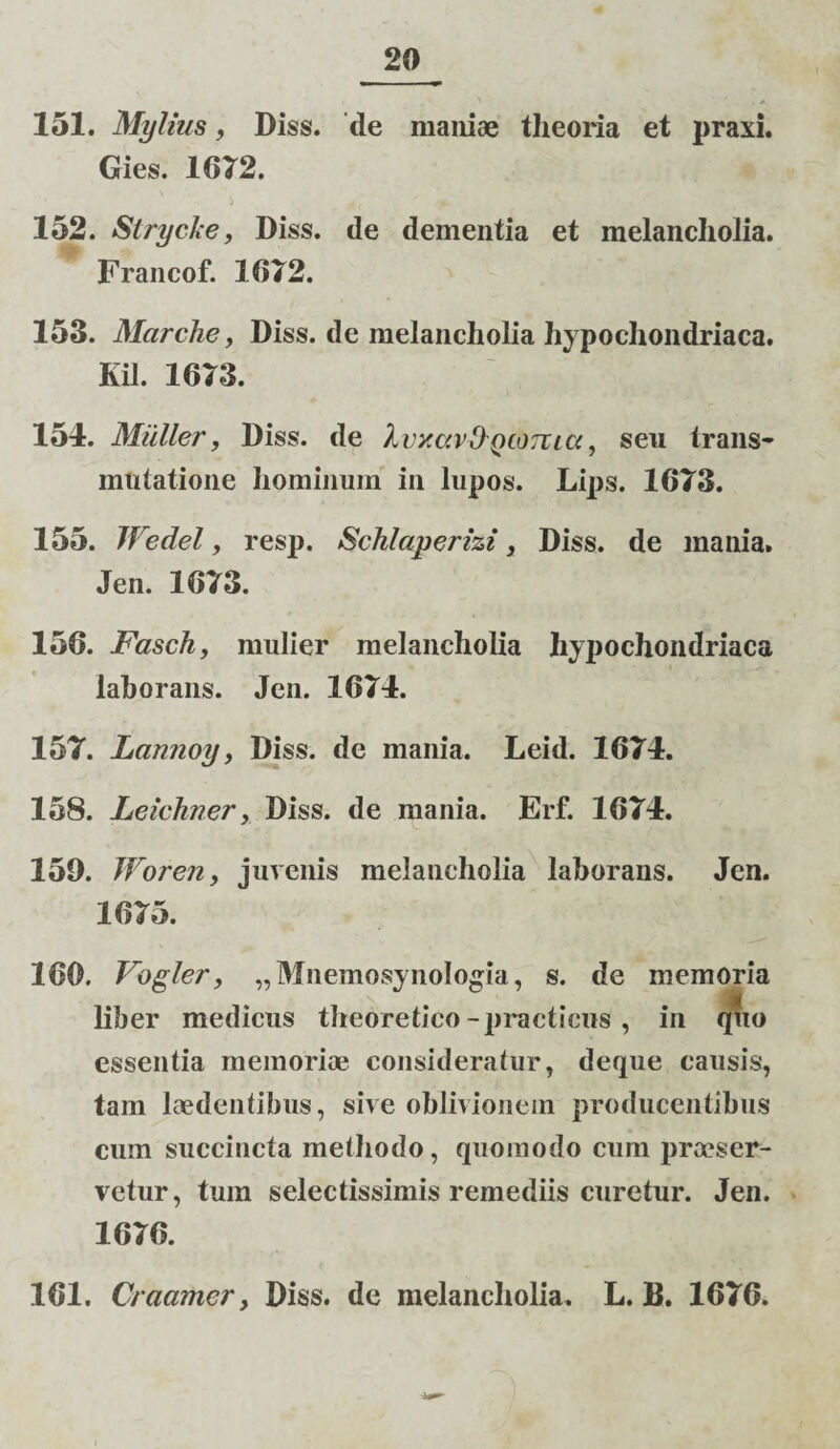 151. Mylius, Diss. de maniae theoria et praxi. Gies. 1012. 152. Strycke, Diss. de dementia et melancholia. Francof. 1(572. 153. Marche, Diss. de melancholia hypochondriaca. Kil. 1673. 154. Mulier, Diss. de kvxccv&QtOTVicc, seu trans¬ mutatione hominum in lupos. Lips. 1673. 155. JVedel, resp. Schlaperizi, Diss. de mania. Jen. 1673. 156. Fasch, mulier melancholia hypochondriaca laborans. Jen. 1674. 157. Lannoy, Diss. de mania. Leid. 1674. 158. Leichner, Diss. de mania. Erf. 1674. 159. Woren, juvenis melancholia laborans. Jen. 1675. 160. Vogler, „MnemosynoIogia, s. de memoria liber medicus theoretico-practicus , in quo essentia memoriae consideratur, deque causis, tam laedentibus, sive oblivionem producentibus cum succincta methodo, quomodo cum praeser¬ vetur, tum selectissimis remediis curetur. Jen. 1676. 161. C/ aamcr, Diss. de melancholia. L. B. 1676.