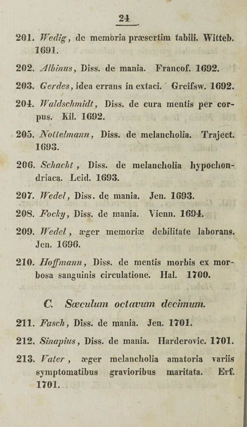 201. Wedigt de memoria praesertim tabili. Witteb. 1091. 202. Albinus y Biss. de mania. Francof. 1692. 203. Ger des, idea errans in extaci. Greifsw. 1692. 204. Waldschmidt, Biss. de cura mentis per cor¬ pus. Kil. 1692. 205. Noltelmann, Biss. de melancholia. Traject. 1693. 206. Schacht, Biss. de melancholia hypochon¬ driaca. Leid. 1693. 207. JFedel, Biss. de mania. Jen. 1693. 208. Foclcy, Biss. de mania. Yienn. 1694. 209. JFedel, aeger memori ce debilitate laborans. Jen. 1696. 210. Hoffmann, Biss. de mentis morbis ex mor¬ bosa sanguinis circulatione. Hal. 1700. C. Sceculuin octavum dechnum. 211. Fasch, Biss. de mania. Jen. 1701. 212. Sinapius, Biss. de mania. Harderovic. 1701. 213. Vater , aeger melancholia amatoria variis symptomatibus gravioribus maritata. Erf. 1701.