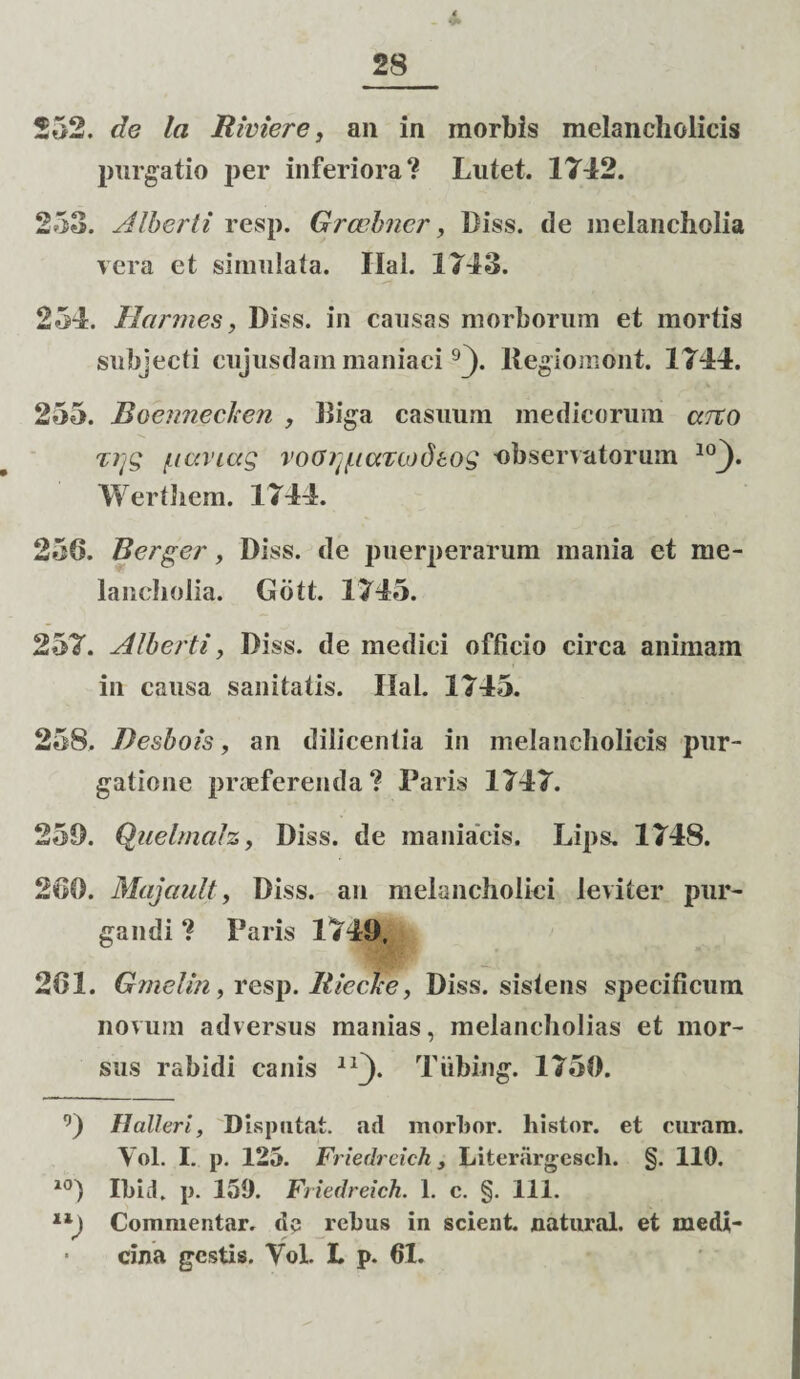 552. de la Riviere, an in morbis melancholicis purgatio per inferiora? Lutet. 1742. 253. Alberti resp. Grcobner, Diss. de melancholia vera et simulata. Ilal. 1743. 254. Hormes, Diss. in causas morborum et mortis subjecti cujusdain maniaci 9j). llegiomont. 1744. 255. Boennechen , Biga casuum medicorum areo T?jg /uccviag vocfr^taTcodtos observatorum 10j)* Werthem. 1744. 256. Berger, Diss. de puerperarum mania et me¬ lancholia. Gbtt. 1745. 257. Alberti, Diss. de medici officio circa animam in causa sanitatis. Ilal. 1745. 258. Desbois, an dilicentia in melancholicis pur¬ gatione praeferenda ? Paris 1747. 259. Quelmalz, Diss. de maniacis. Lips. 1748. 266. Majault, Diss. au melancholici leviter pur¬ gandi ? Paris 1749, 261. Gmelin, resp. Riecke, Diss. sistens specificum novum adversus manias, melancholias et mor¬ sus rabidi canis lxj). Tiibing. 1750. 9) Halleri, Disputat, atl morbor. histor. et curam. Yol. I. p. 125. Friedreich, Literargesch. §. 110. 10) Ibid, p. 159. Friedreich. 1. c. §. 111. Commentar, de rebus in scient, natural. et medi¬ cina gestis. Yol. L p. 61.