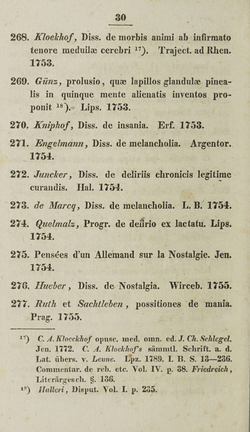 268. Kloekhof, Diss. de morbis animi ab infirmato tenore meduiloe cerebri 17). Traiect. ad Rhen. 1753. 260. Giinz, prolusio, quae lapillos glandulae pinea¬ lis in quinque mente alienatis inventos pro¬ ponit 18). Lips. 1753. 270. Kniphof, Diss. de insania. Erf. 1753. 271. Engelmann, Diss. de melancholia. Argentor. 1754. 272. Junci'er, Diss. de deliriis chronicis legitime curandis. Hal. 1754. 273. de Marcq, Diss. de melancholia. L. B. 1754. 274. Quelmalz, Progr. de delirio ex lactatu. Lips. 1754. 275. Pensees d’un Allemand sur la Nostalgie. Jen. 1754. 276. Hueber, Diss. de Nostalgia. Wirceb. 1755. 277. Ruih et Sachtleben , possitiones de mania. Prag. 1755. 17) C. A. KJocckhof opusc. med. omn. ed. J. Ch. Schlegel. Jen. 1772. C. A. Kloelliofs samnitl. Sclirift. a. d. Lat. tibers. v. Leune. Lpz. 1789. I. B. S. 13—236. Commentar, de rcb. etc. Yol. IY. p. 38. Friedreich, Literargescli. §. 136. lS) Ilalleri, Diepnt. Yol. I. p. 235.