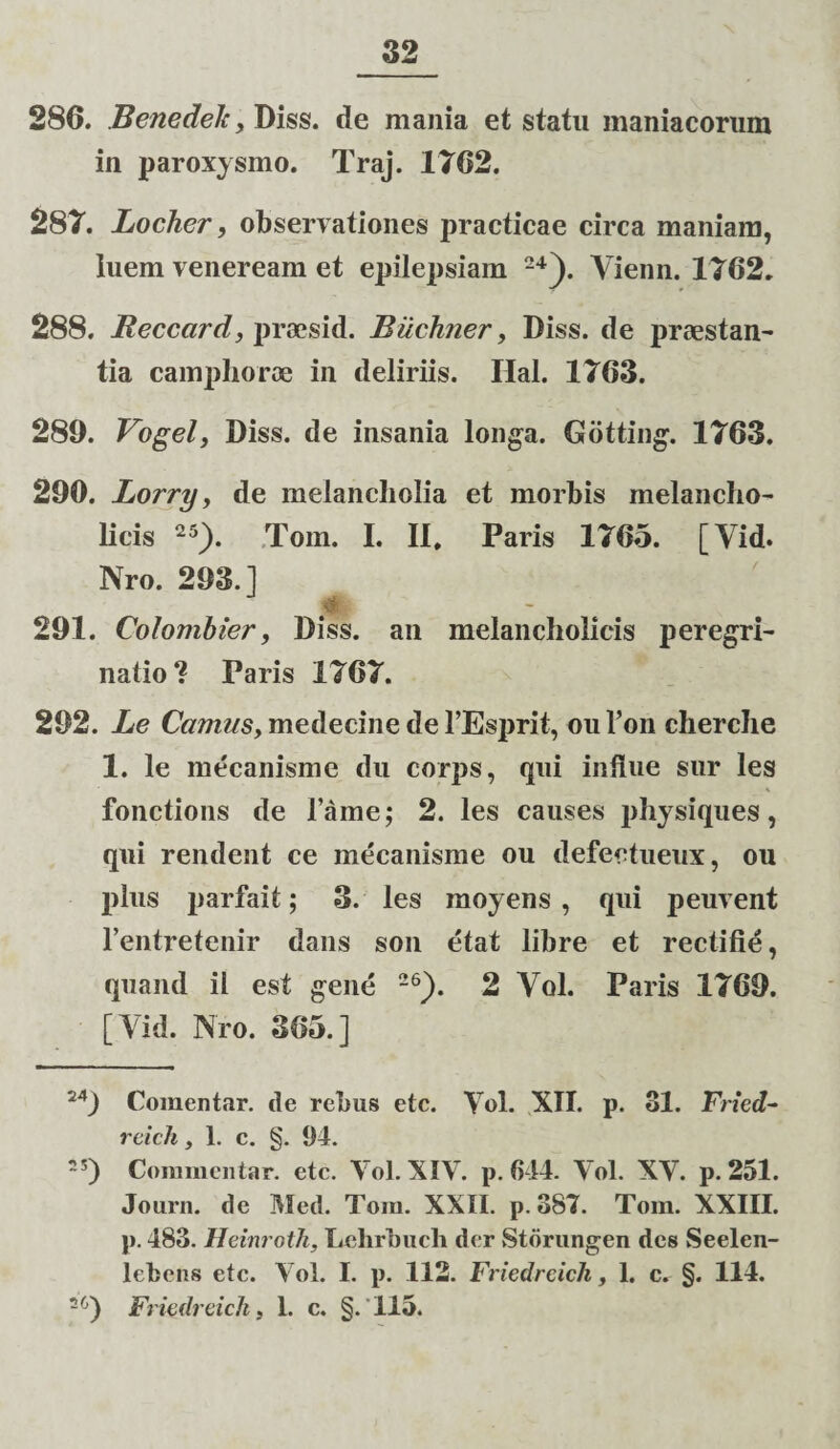 280. Benedelc, Diss. de mania et statu maniacorum in paroxysmo. Traj. 1762. 287. Locher, observationes practicae circa maniam, luem veneream et epilepsiam 24). Yienn. 1762. 288. Reccard, prsesid. Bucluier, Diss. de praestan¬ tia camphoroe in deliriis. Hal. 1763. 289. Vogel, Diss. de insania longa. Gotting. 1763. 290. Lorry, de melancholia et morbis melancho¬ licis 25). Tom. I. II, Paris 1765. [Vid. Nro. 293.1 291. Colombier, Diss. an melancholicis peregri¬ natio ? Paris 1767. 292. Le Camus, medecine de 1’Esprit, ouToncherche 1. le mecanisme du corps, qui indue sur les fonctions de lame; 2. les causes physiques, qui rendent ce mecanisme ou defectueux, ou plus parfait; 3. les moyens , qui peuvent 1’entretenir dans son etat libre et rectifie, quand il est gene 26). 2 Yol. Paris 1769. [Vid. Nro. 365.] 24) Comentar. de rebus etc. Yol. XII. p. 31. Fried- reich, 1. c. §. 94. ~5) Commentar, etc. Yol. XIV. p. 644. Yol. XY. p. 251. Journ. de Med. Tom. XXII. p. 387. Tom. XXIII. p. 483. Heinroth, Lehrbuch der Storungen des Seelen- lebens etc. Yol. I. p. 112. Friedreich, 1. c. §. 114. 26) Friedreich, 1. c. §.115.