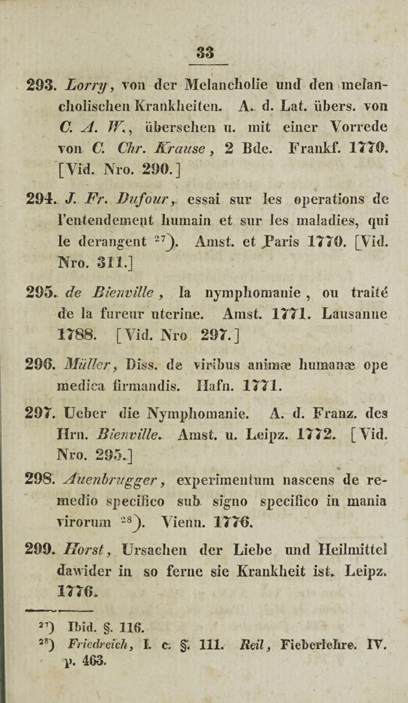 293. Lorry, von der Melancholie und den melan- cliolischen Krankheiten. A. d. Lat. iibers. von C. A. TK, ubersehen u. mit einer Vorrede von C. Chr. Krause, 2 Bde. Frankf. 1770. [Yid. Nro. 290.] 294. J. Fr. Dufoury essai sur les operations de 1’entendemept Iminain et sur les maladies, qui le derangent 27]). Amst. et JParis 1770. [Vid. Nro. 311.] 295. de Bienville, la nymphomanie , ou trade de la fureur uterine. Amst. 1771. Lausanne 1788. [Vid. Nro 297.] 290. Mulier, Biss. de viribus animae humanas ope medica firmandis. Ilafn. 1771. 297. Ueber die Nymphomanie. A. d. Franz. des Hrn. Bienville. Amst. u. Leipz. 1772. [Yid. Nro. 295.] 298. Auenbri/gger, experimentum nascens de re¬ medio specifico sub signo specifico in mania virorum 28[). Vienn. 1776. 299. Horst, Ursachen der Liebe und Heilmittel dawider in so ferne sie Krankheit ist. Leipz. 1776. 27) Ibid. §. 110. 28) FriedreicJi, I. c. §1 111. Rtil, Fieberlelire. IY. p. 463.