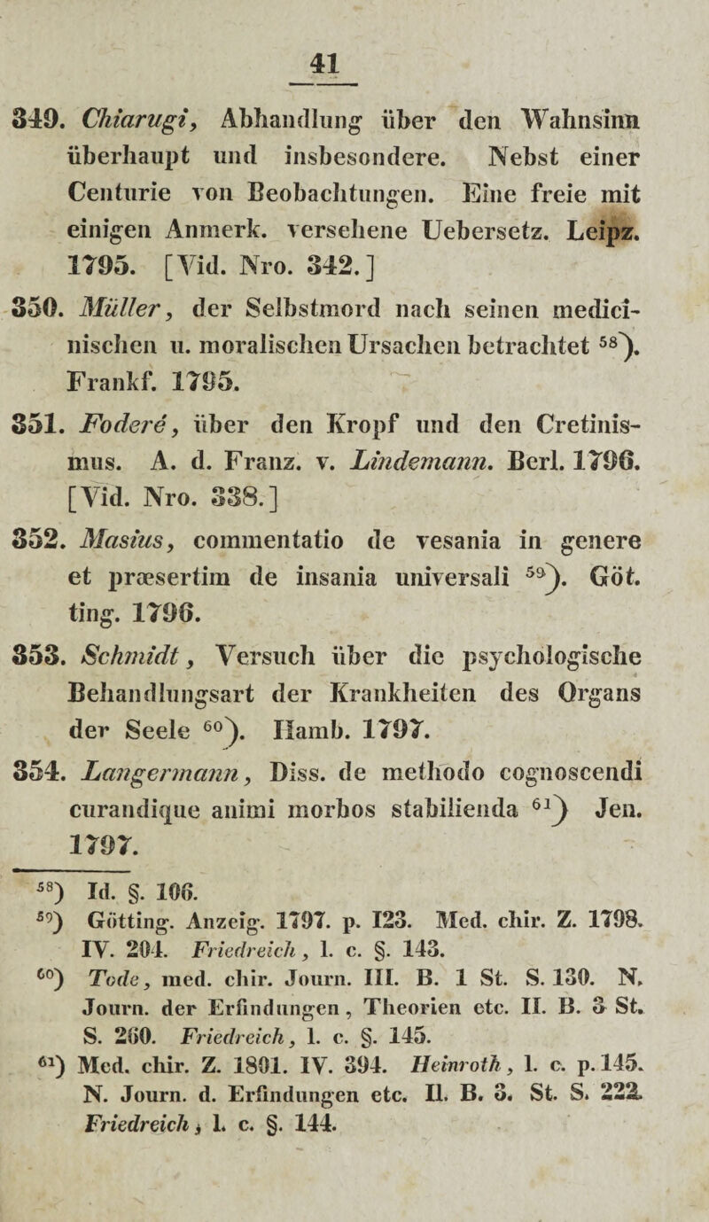 349. Cliiarugt, Abhandlung uber den Wahnsinn iiberhaupt und insbesondere. Nebst einer Centurie ron Beobachtungen. Eme freie mit einigen Anmerk. verseliene Uebersetz. Leipz. 1795. [Yid. Nro. 342.] 350. Miiller, der Selbstmord nach seinen medici- nisclien u. nioraliscIienUrsaclien betrachtet 58^. Frankf. 1795. 351. Fodere, iiber den Kropf und den Cretinis- mus. A. d. Franz. v. Lindemann. Berl. 1796. [Vid. Nro. 338.] 352. Masius, commentatio de vesania in genere et praesertim de insania universali 5&). Got. ting. 1796. 353. Schmidt, Versuch iiber die psychologische 4 Behandlungsart der Krankheiten des Qrgans der Seele 60). Ilamb. 1797. 354. Lcingermann, Diss. de methodo cognoscendi curandique animi morbos stabilienda 61) Jen. 1797. 58) Id. §. 100. 59) Gdtting. Anzcig-. 1797. p. 123. Med. cliir. Z. 1798. IY. 201. Friedreich, 1. c. §. 143. 60) Tode, med. cliir. Journ. III. B. 1 St. S. 130. N, Journ. der Erfindungen, Theorien ete. II. B. 3 St. S. 200. Friedreich, 1. c. §. 145. 61) Med. chir. Z. 1801. IV. 394. Hemroth, 1. e. p. 145. N. Journ. d. Erfindungen etc. II. B. 3. St. S. 222.