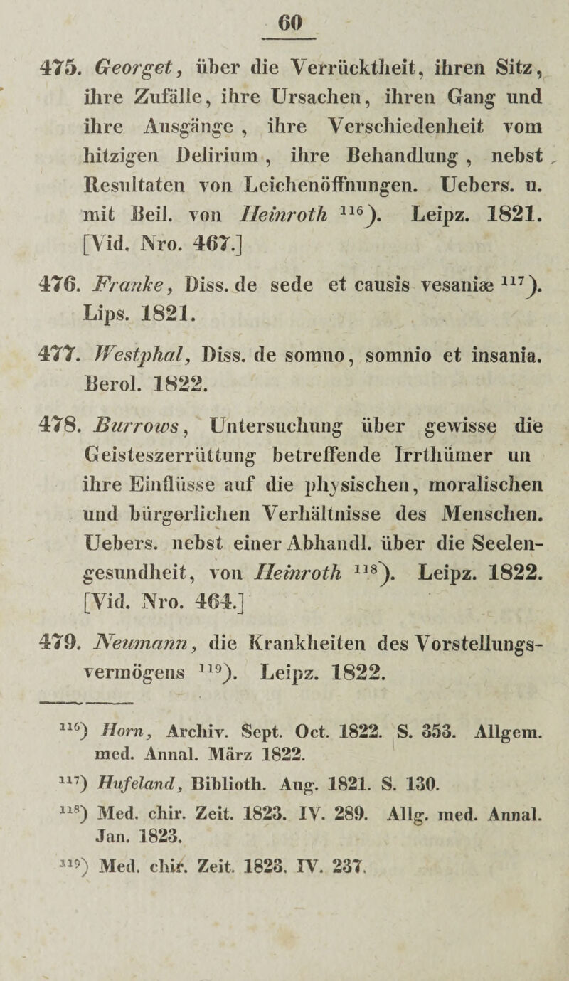 475. Georget, uber die Verriiektheit, ihren Sitz, ihre Zufiille, ihre Ursachen, ihren Oang und ihre Ausgange , ihre Verschiedenheit vom hitzigen Delirium , ihre Behandlung , nehst„ Resultaten von Leichenoffnungen. Uebers. u. mit Beil. von Heinroth 116). Leipz. 1821. [Vid. Nro. 407.] 476. Franke, Diss.de sede et causis vesaniae117]). Lips. 1821. 477. Westphal, Diss. de somno, somnio et insania. Berol. 1822. 478. Bui rows, Untersuchung liber gewisse die Geisteszerruttung betrefFende Irrthiimer un ihre Einfliisse auf die phvsischen, moralischen und biirgerlichen Verhaltnisse des Menschen. Uebers. nebst einer Abhandl. uber die Seelen- gesundheit, von Heinroth 118]). Leipz. 1822. [Vid. Nro. 404.]' 479. Neumann, die Krankheiten des Vorstellungs- vermogens 119). Leipz. 1822. 116) Ilorn, Arcbiv. Sept. Oct. 1822. S. 353. Allgem. med. Annal. Marz 1822. 117) Hufelcind, Biblioth. Aug. 1821. S. 130. 118) Med. chir. Zeit. 1823. IV. 289. Allg. med. Annal. Jan. 1823.