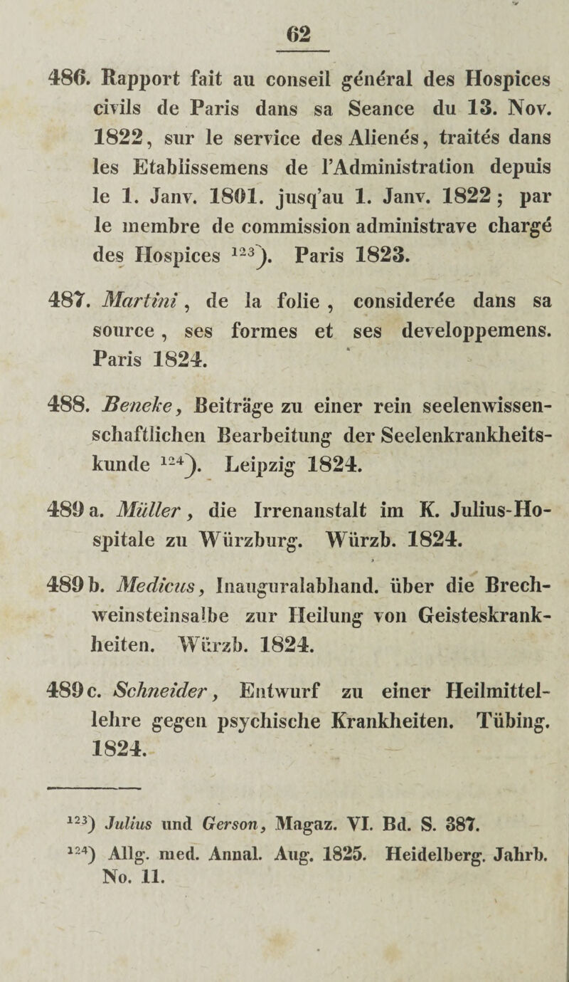 486. Rapport fait au eonseil general des Hospices civils de Paris dans sa Seance du 13. Nov. 1822, sur le Service des Alienes, traites dans les Etablissemens de l’Administration depuis le 1. Janv. 1861. jusq’au 1. Janv. 1822 ; par le membre de commission administrave charge des Hospices 123 J. Paris 1823. 487. Murtini, de la folie , consideree dans sa source , ses formes et ses developpemens. Paris 1824. 488. Beneke, Beitrage zu einer rein seelenwissen- scliaftlichen Bearbeitung der Seelenkrankheits- kunde 124). Leipzig 1824. 486 a. Mulier , die Irrenanstalt im K. Julius-Ho¬ spitale zu Wiirzburg. Wurzb. 1824. 489 b. Medicus, Inaiigiiralabliand. uber die Brech- weinsteinsalbe zur Heilung von Geisteskrank- heiten. Wiirzb. 1824. 489 c. Schneider, Entwurf zu einer Heilmittel- lelire gegen psychische Krankheiten. Tiibing-. 1824. 123) Julius und Gerson, Magaz. VI. Bd. S. 387. 124) Allg. med. Annal. Aug. 1825. Heidelberg. Jahrb. No. 11.