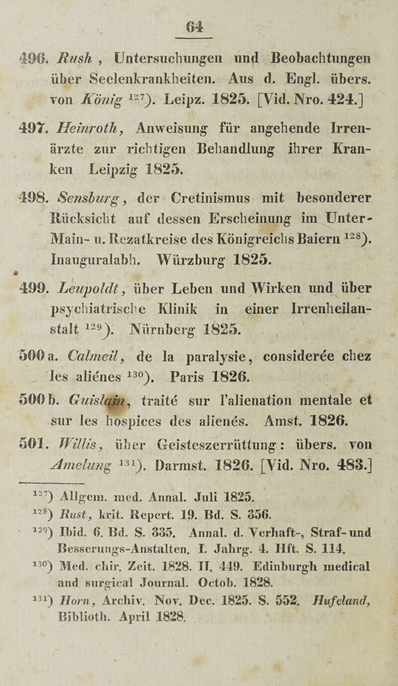 496. Rush , Untersuchungen und Beobachtungen iiber Seelenkrankheiten. Aus d. Engl. iibers. von Konig 12 7). Leipz. 1825. [Vid. Nro. 424.] 497. Heinrotli, Anweisung fiir angehende Irren- arzte zur richtigen Behandlung ihrer Kran- ken Leipzig 1825. 498. Sensburg, der Cretinismus mit besonderer lliicksicht auf dessen Ersclieinung im Unter- Main- u. Tfcezatkreise des Konigreiclis Baiern 128). Inauguralabh. Wiirzburg 1825. i 499. Leupoldt, iiber Leben und Wirken und iiber psychiatrische Klinik in einer Irrenheilan- stalt 129). Niirnberg 1825. 500 a. Calmeil, de la paralysie, consideree chez les alienes 13°). Paris 1826. 500 b. Guislcfin, traite sur 1’alienation mentale et sur les hospices des alienes. Amst. 1826. 501. JVillis, iiber Geisteszerriittung: iibers. von Amelung 13x). Darmst. 1826. [Yid. Nro. 483.] 12 ) Aligein. med. Annal. Juli 1825. 12S) liust, brit. Repert. 19. Bd. S. 356. 129) Ibid. 6. Bd. S. 335. Annal. d. Verhaft-, Straf-und Besserungs-Anstalten. I. Jalirg. 4. Hft. S. 114. 13°) Med. cliir. Zeit. 1828. II. 449. Edinburgh medical and Kiirgical Journal. Octob. 1828. a31) Horn, Archiv. Nov. Dec. 1825. S. 552. Hufeland, Bibliotb. April 1828.