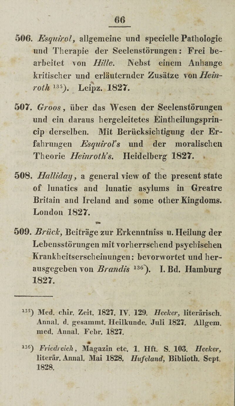 506. Esquirol, allgemeine und specielle Pathologie und Therapie der Seelenstorungen: Frei be- arbeitet von Hille. Nebst einem Anhange kritischer und erlauternder Zusiitze vowHein- roth 13 5). Leipz. 1827. 507. Groos, uber das Wesen der Seelenstorungen und ein daraus hergeleitetes Eintheilungsprin- cip derselben. Mit Berucksichtigung der Er- fahruiigen EsquiroVs und der moralischen Theorie HeinrotKs. Ileidelberg 1827. 508. Halliday, a general view of the present state of lunatics and lunatic asylums in Greatre Britain and Ireland and some other Kingdoms. London 1827. 509. Briich, Beitrage zur Erkenntniss u. Ileilung der Lebensstorungen mit vorherrschend psychischen Krankheitserscheinungen: bevorwortet und her- ausgegeben von Brandis 13<r). I. Bd. Ilamburg 1827. 13 5) Med. chir. Zeit. 1827. IV. 129. Hecker, literarisch. Annal. d. gesammt. Ileilkunde. Juli 1827. Allgem. med. Annal. Febr. 1827. i36) Friedreich, Magazin etc. 1. Hft. S. 103. Hecker, literar. Annal. Mai 1828. Hufeland, Biblioth. Sept. 1828.