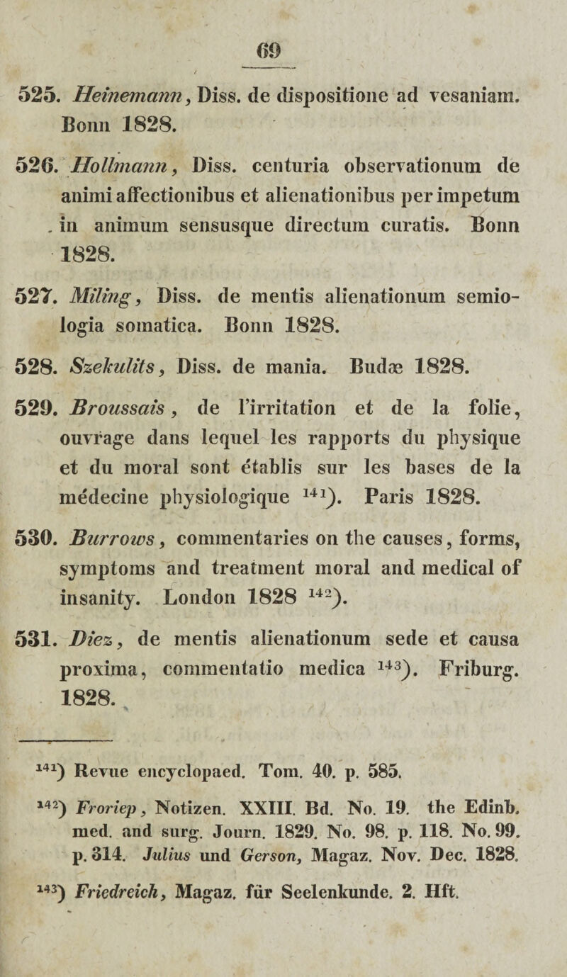 m 525. Heinemann, Diss. de dispositione aci vesaniam. Bonn 1828. 526. Hollmann, Diss. centuria observationum de animi affectionibus et alienationibus per impetum . in animum sensusque directum curatis. Bonn 1828. 527. Miling, Diss. de mentis alienationum semio- logia somatica. Bonn 1828. 528. Szekulits, Diss. de mania. Budae 1828. 529. Broussciis, de 1’irritation et de la folie, ouvrage dans lequel les rapports du physique et du moral sont etablis sur les bases de la medecine physiologique 14J). Paris 1828. 530. Burrows, commentaries on the causes, forms, symptoms and treatment moral and medical of insanity. London 1828 142). 531. Diez, de mentis alienationum sede et causa proxima, commentatio medica 143). Friburg. 1828. 14Revue encyclopaed. Tom. 40. p. 585. 142) Froriep, Notizen. XXIII. Bd. No. 19. the Edinb. med. and surg. Journ. 1829. No. 98. p. 118. No. 99. p. 314. Julius und Gerson, Magaz. Nov. Dec. 1828.