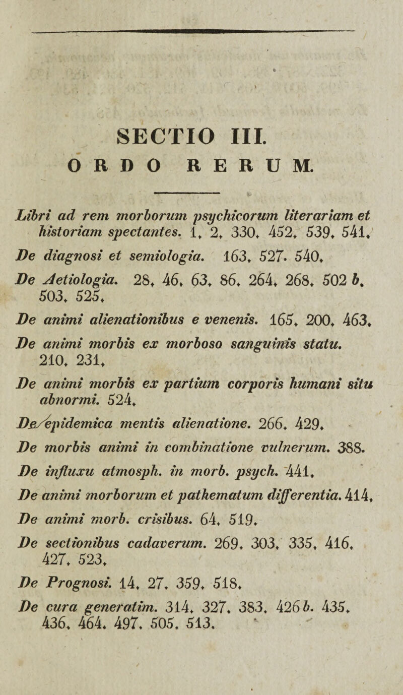 SECTIO III. ORDO RERUM. Libri ad rem morborum psychicorum literariam et historiam spectantes. 1, 2* 330» 452» 639* 541* De diagnosi et semiologia. 163* 627. 640* De Aetiologia. 28* 46* 63* 86* 264* 268* 602 b% 603* 626* De animi alienationibus e venenis. 166* 200* 463* De animi morbis ex morboso sanguinis statu. 210* 231* De animi morbis ex partium corporis humani situ abnormi. 624* De/epidemica mentis alienatione. 266. 429* De morbis animi in combinatione vulnerum. 388. De influxu atmosph. in morb. psych. 441* De animi morborum et pathematum differentia. 4l4* De animi morb. crisibus. 64* 619* De sectionibus cadaverum. 269. 303* 336* 416* 427* 623* De Prognosi. 14* 27. 369* 618* De cura generatim. 314* 327* 383. 4266. 436* 436* 464. 497. 606, 613.