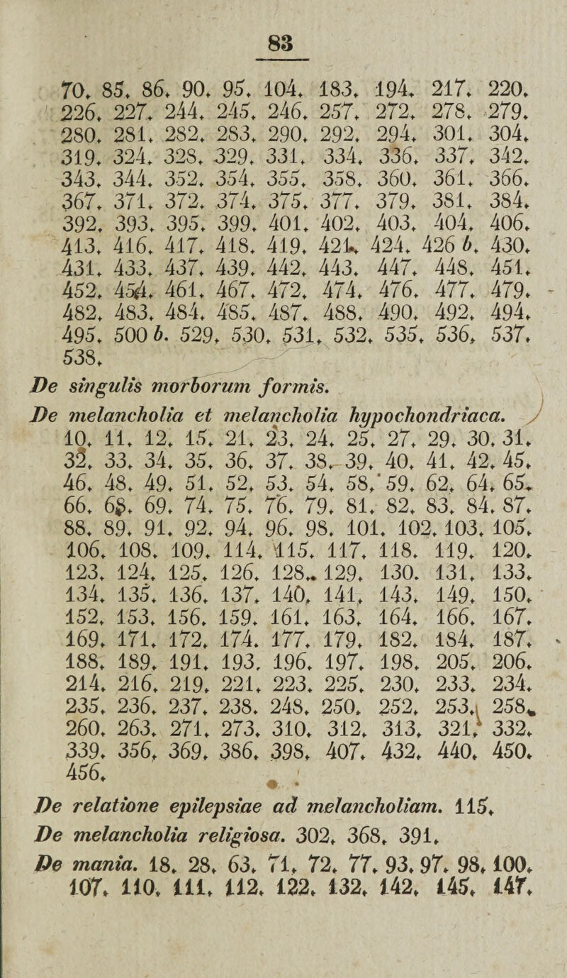 70. 85. 86. 90. 95. 104. 18.3. 194. 217. 220. 226. 227. 244. 245. 246. 257. 272. 278. 279. 280. 281. 282. 283. 290. 292. 294. 301. 304. 319. 324. 328. 329. 331. 334. 336. 337. 342. 343. 344. 352. 354. 355, 35S. 360. 361. 366. 367. 371. 372. 374. 375. 377. 379. 381. 384. 392. 393. 395. 399. 401. 402. 403. 404. 406. 413, 416. 417, 418. 419. 42k 424. 426 b. 430. 431. 433. 437. 439. 442, 443. 447. 448. 451. 452. boA. 461. 467. 472. 474. 476. 477. 479. 482. 483. 484. 485. 487. 488. 490. 492. 494. 495. 500 b. 529, 530. 531. 532. 535, 536, 537. 538. De singulis morborum formis. De melancholia et melancholia hypochondriaca. J 10. 11. 12. 15. 21. 23. 24. 25. 27. 29. 30. 31, 32. 33. 34. 35. 36. 37. 38,- 39. 40. 41. 42. 45. 46. 48. 49. 51. 52. 53. 54. 58,'59. 62. 64, 65. 66, 6S. 69. 74. 75. 76. 79. 81. 82. 83. 84. 87. 88. 89. 91. 92. 94. 96. 98. 101. 102. 103. 105. 106. 108. 109. 114. '115. 117. 118. 119. 120. 123. 124. 125. 126. 128» 129. 130. 131. 133. 134. 135, 136, 137. 140, 141. 143. 149. 150, 152. 153. 156. 159. 161, 163, 164. 166. 167. 169. 171. 172. 174. 177. 179. 182. 184. 187. - 188. 189. 191. 193. 196. 197. 198. 205. 206. 214. 216, 219. 221. 223. 225. 230, 233. 234. 235. 236. 237. 238. 248. 250. 252. 253.. 258* 260. 263. 271. 273. 310. 312. 313. 321. 332. 339. 356. 369. 386. 398. 407. 432. 440. 450. De relatione epilepsiae ad melancholiam. 115, De melancholia religiosa. 302, 368, 391. De mania. 18. 28. 63, 71, 72, 77. 93, 97. 98,100. 107, 110. 111, 112, 122, 132, 142, 145, 147,