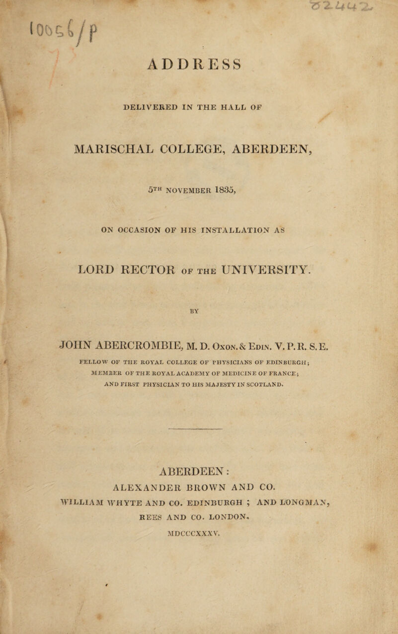 ADDRESS DELIVERED IN THE HALL OF MARISCHAL COLLEGE, ABERDEEN, 5th NOVEMBER 1835, ON OCCASION OF HIS INSTALLATION AS LORD RECTOR of the UNIVERSITY. BY JOHN ABERCROMBIE, M. D. Oxon.& Edin. V.P.R. S.E. FELLOW OF THE ROYAL COLLEGE OF PHYSICIANS OF EDINBURGH; MEMBER OF THE ROYAL ACADEMY OF MEDICINE OF FRANCE ; AND FIRST PHYSICIAN TO HIS MAJESTY IN SCOTLAND. ABERDEEN: ALEXANDER BROWN AND CO. WILLIAM WHYTE AND CO. EDINBURGH ; AND LONGMAN, REES AND CO. LONDON. MDCCCXXXV.