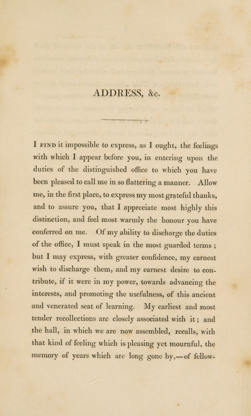 ADDRESS, &c. I find it impossible to express, as I ought, the feelings with which I appear before you, in entering upon the duties of the distinguished office to which you have been pleased to call me in so flattering a manner. Allow me, in the first place, to express my most grateful thanks, and to assure you, that I appreciate most highly this distinction, and feel most warmly the honour you have conferred on me. Of my ability to discharge the duties of the office, I must speak in the most guarded terms ; but I may express, with greater confidence, my earnest wish to discharge them, and my earnest desire to con¬ tribute, if it were in my power, towards advancing the interests, and promoting the usefulness, of this ancient and venerated seat of learning. My earliest and most tender recollections are closely associated with it; and the hall, in which we are now assembled, recalls, with that kind of feeling which is pleasing yet mournful, the memory of years which are long gone by,—of fellow-