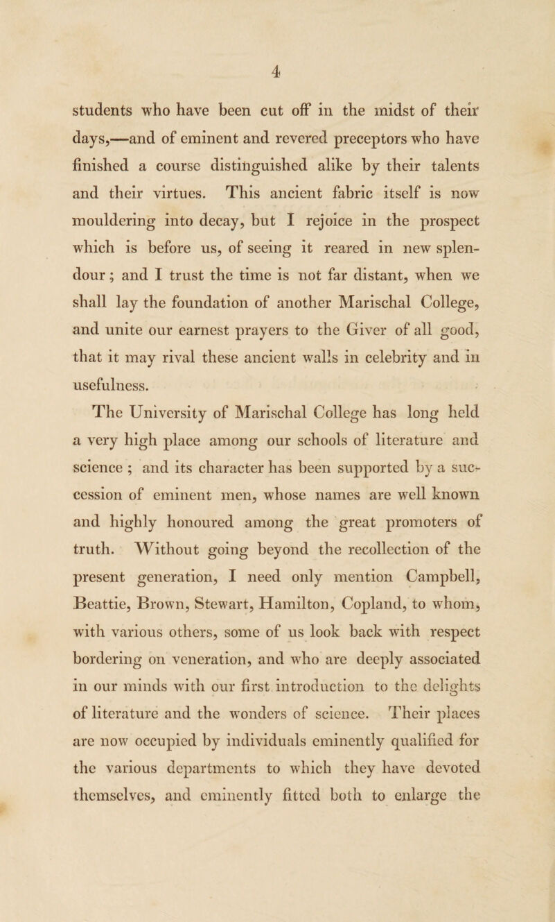 students who have been cut off in the midst of their days,—and of eminent and revered preceptors who have finished a course distinguished alike by their talents and their virtues. This ancient fabric itself is now mouldering into decay, but I rejoice in the prospect which is before us, of seeing it reared in new splen¬ dour ; and I trust the time is not far distant, when we shall lay the foundation of another Marischal College, and unite our earnest prayers to the Giver of all good, that it may rival these ancient walls in celebrity and in usefulness. The University of Marischal College has long held a very high place among our schools of literature and science ; and its character has been supported by a suc¬ cession of eminent men, whose names are well known and highly honoured among the great promoters of truth. Without going beyond the recollection of the present generation, I need only mention Campbell, Beattie, Brown, Stewart, Hamilton, Copland, to whom, with various others, some of us look hack with respect bordering on veneration, and who are deeply associated in our minds with our first introduction to the delights of literature and the wonders of science. Their places are now occupied by individuals eminently qualified for the various departments to which they have devoted themselves, and eminently fitted both to enlarge the