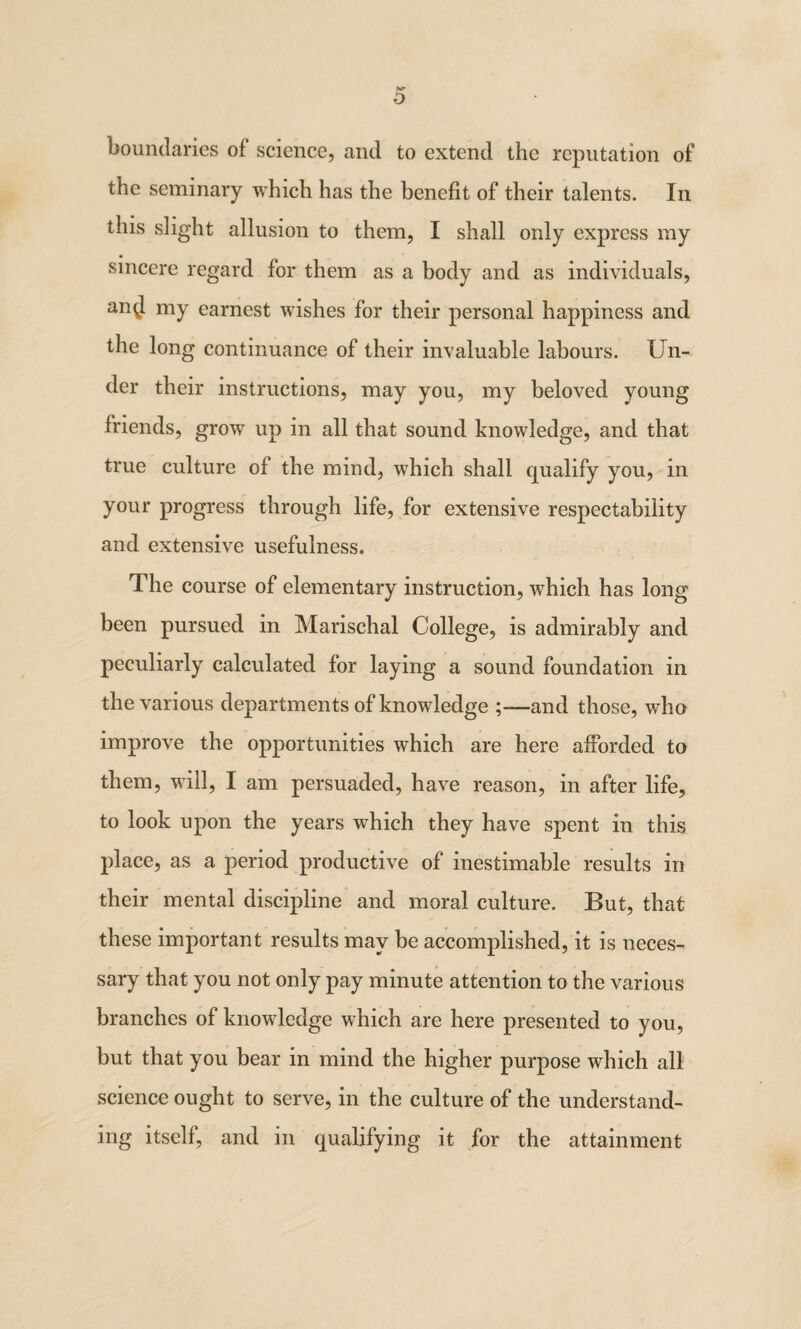 Kr o boundaries of science, and to extend the reputation of the seminary which has the benefit of their talents. In this slight allusion to them, I shall only express my sincere regard for them as a body and as individuals, an^l my earnest wishes for their personal happiness and the long continuance of their invaluable labours. Un¬ der their instructions, may you, my beloved young friends, grow up in all that sound knowledge, and that true culture of the mind, which shall qualify you, in your progress through life, for extensive respectability and extensive usefulness. The course of elementary instruction, which has long been pursued in Marischal College, is admirably and peculiarly calculated for laying a sound foundation in the various departments of knowledge and those, who improve the opportunities which are here afforded to them, will, I am persuaded, have reason, in after life, to look upon the years which they have spent in this place, as a period productive of inestimable results in their mental discipline and moral culture. But, that these important results may be accomplished, it is neces¬ sary that you not only pay minute attention to the various branches of knowledge which are here presented to you, but that you bear in mind the higher purpose which all science ought to serve, in the culture of the understand¬ ing itself, and in qualifying it for the attainment