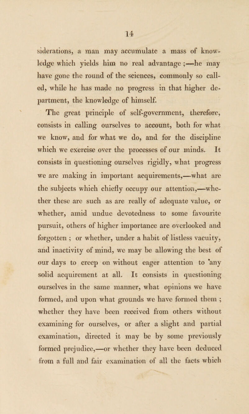 siderations, a man may accumulate a mass of know¬ ledge which yields him no real advantage ;—he may have gone the round of the sciences, commonly so call¬ ed, while he has made no progress in that higher de¬ partment, the knowledge of himself. The great principle of self-government, therefore, consists in calling ourselves to account, both for what we know, and for what we do, and for the discipline which we exercise over the processes of our minds. It consists in questioning ourselves rigidly, what progress we are making in important acquirements,—what are the subjects which chiefly occupy our attention,—whe¬ ther these are such as are really of adequate value, or whether, amid undue devotedness to some favourite pursuit, others of higher importance are overlooked and forgotten ; or whether, under a habit of listless vacuity, and inactivity of mind, we may be allowing the best of our days to creep on without eager attention to ‘any solid acquirement at all. It consists in questioning ourselves in the same manner, what opinions we have formed, and upon what grounds we have formed them ; whether they have been received from others without examining for ourselves, or after a slight and partial examination, directed it may be by some previously formed prejudice,—or whether they have been deduced from a full and fair examination of all the facts which