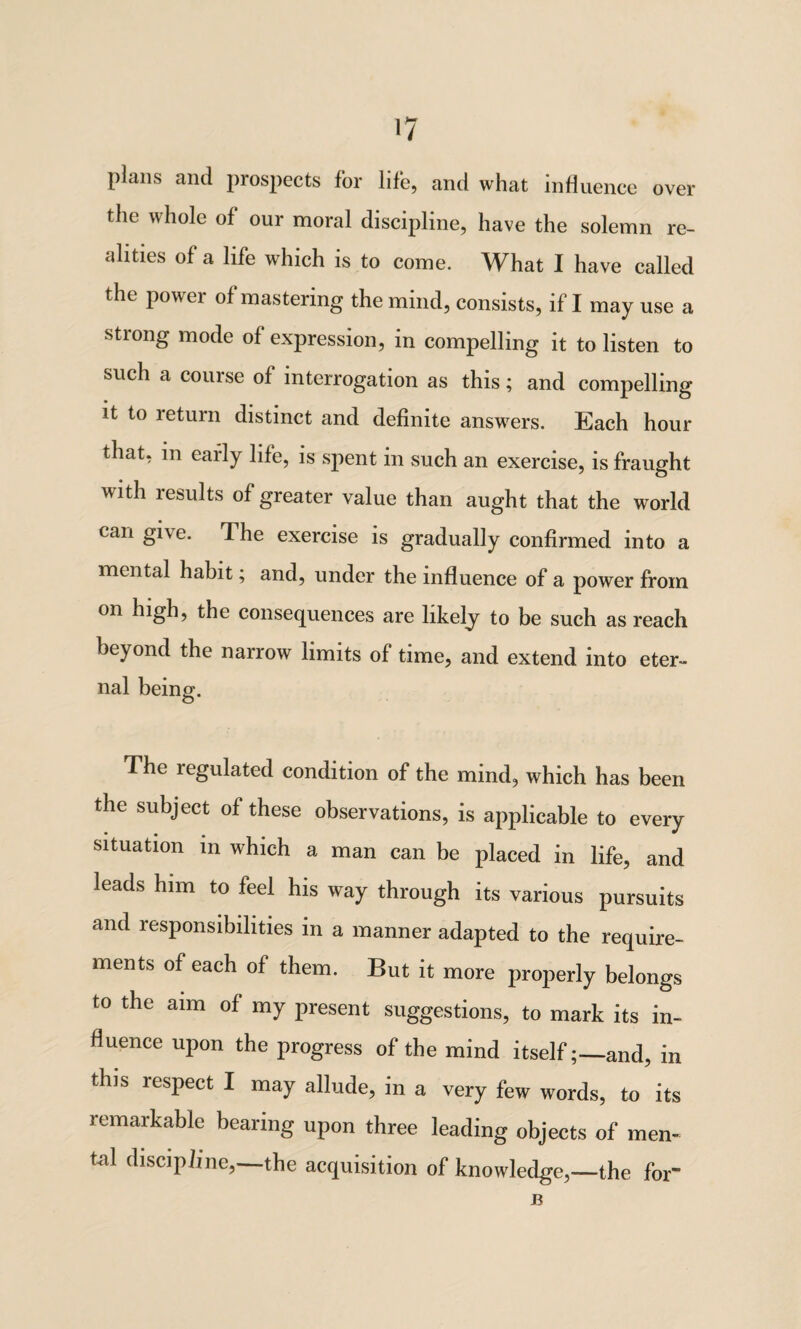 over plans and prospects for life, and what influence the whole of our moral discipline, have the solemn re¬ alities of a life which is to come. What I have called the power of mastering the mind, consists, if I may use a strong mode of expression, in compelling it to listen to such a course of interrogation as this; and compelling it to return distinct and definite answers. Each hour that, in early life, is spent in such an exercise, is fraught with results of greater value than aught that the world can give. The exercise is gradually confirmed into a mental habit; and, under the influence of a power from on high, the consequences are likely to be such as reach beyond the narrow limits of time, and extend into eter¬ nal being. The regulated condition of the mind, which has been the subject of these observations, is applicable to every situation in which a man can be placed in life, and leads him to feel his way through its various pursuits and responsibilities in a manner adapted to the require¬ ments of each of them. But it more properly belongs to the aim of my present suggestions, to mark its in¬ fluence upon the progress of the mind itself;—and, in this respect I may allude, in a very few words, to its remarkable bearing upon three leading objects of men¬ tal discipline,—the acquisition of knowledge,—the for