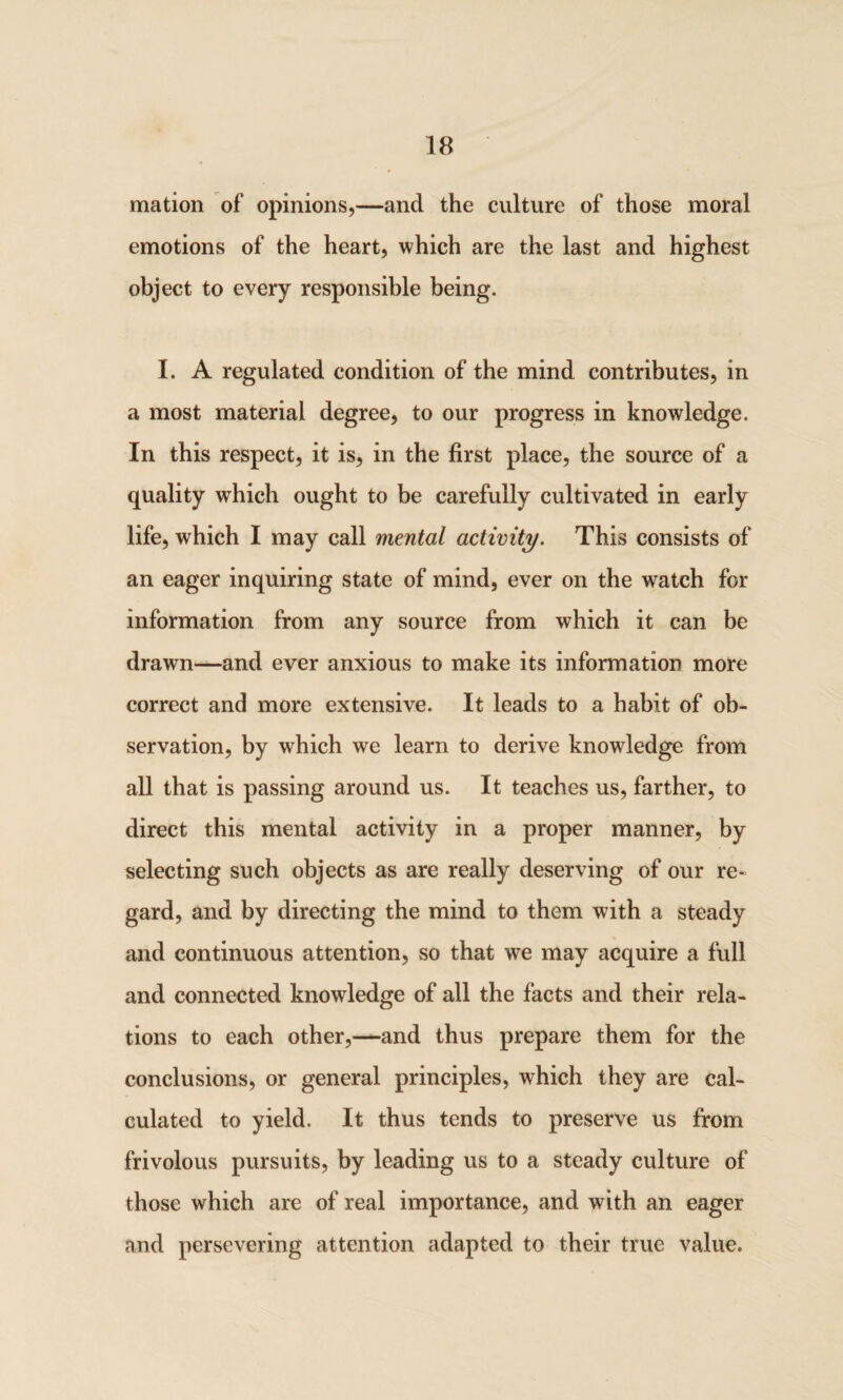 mation of opinions,—and the culture of those moral emotions of the heart, which are the last and highest object to every responsible being. I. A regulated condition of the mind contributes, in a most material degree, to our progress in knowledge. In this respect, it is, in the first place, the source of a quality which ought to be carefully cultivated in early life, which I may call mental activity. This consists of an eager inquiring state of mind, ever on the watch for information from any source from which it can be drawn—and ever anxious to make its information more correct and more extensive. It leads to a habit of ob¬ servation, by which we learn to derive knowdedge from all that is passing around us. It teaches us, farther, to direct this mental activity in a proper manner, by selecting such objects as are really deserving of our re¬ gard, and by directing the mind to them with a steady and continuous attention, so that we may acquire a full and connected knowledge of all the facts and their rela¬ tions to each other,—and thus prepare them for the conclusions, or general principles, which they are cal¬ culated to yield. It thus tends to preserve us from frivolous pursuits, by leading us to a steady culture of those which are of real importance, and with an eager and persevering attention adapted to their true value.