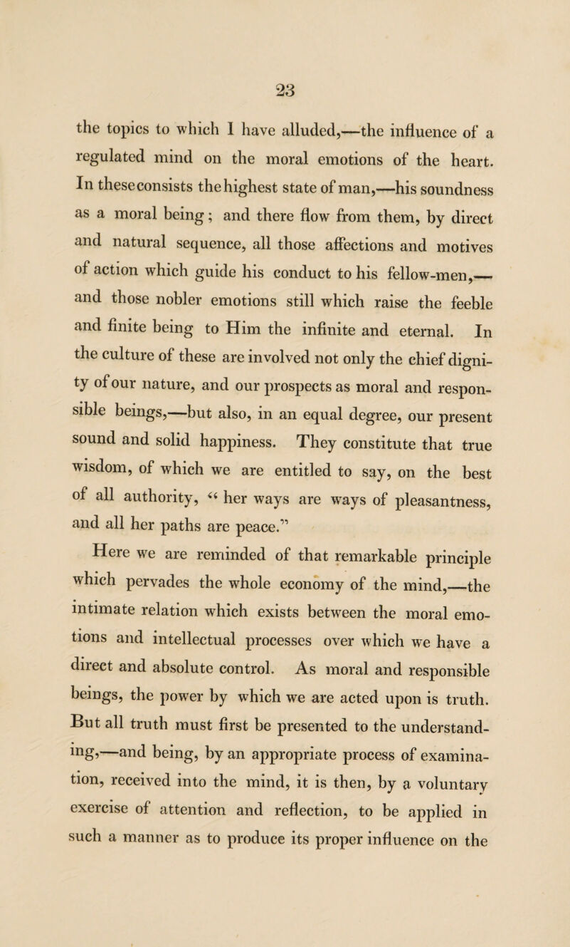 the topics to which 1 have alluded,—the influence of a regulated mind on the moral emotions of the heart. In these consists the highest state of man,—his soundness as a moral being; and there flow from them, by direct and natural sequence, all those affections and motives of action which guide his conduct to his fellow-men,_ and those nobler emotions still which raise the feeble and finite being to Him the infinite and eternal. In the culture of these are involved not only the chief digni¬ ty of our nature, and our prospects as moral and respon¬ sible beings,—but also, in an equal degree, our present sound and solid happiness. They constitute that true wisdom, of which we are entitled to say, on the best of all authority, “ her ways are ways of pleasantness, and all her paths are peace.” Here we are reminded of that remarkable principle which pervades the whole economy of the mind,—the • * _ intimate relation which exists between the moral emo¬ tions and intellectual processes over which we have a direct and absolute control. As moral and responsible beings, the power by which we are acted upon is truth. But all truth must first be presented to the understand¬ ing’—and being, by an appropriate process of examina¬ tion, received into the mind, it is then, by a voluntary exercise of attention and reflection, to be applied in such a manner as to produce its proper influence on the