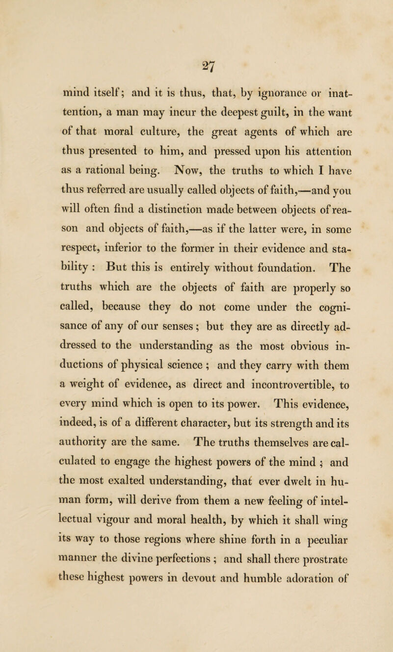 mind itself; and it is thus, that, by ignorance or inat¬ tention, a man may incur the deepest guilt, in the want of that moral culture, the great agents of which are thus presented to him, and pressed upon his attention as a rational being. Now, the truths to which I have thus referred are usually called objects of faith,—and you will often find a distinction made between objects of rea¬ son and objects of faith,—as if the latter were, in some respect, inferior to the former in their evidence and sta¬ bility : But this is entirely without foundation. The truths which are the objects of faith are properly so called, because they do not come under the cogni¬ sance of any of our senses ; but they are as directly ad¬ dressed to the understanding as the most obvious in¬ ductions of physical science ; and they carry with them a weight of evidence, as direct and incontrovertible, to every mind which is open to its power. This evidence, indeed, is of a different character, but its strength and its authority are the same. The truths themselves are cal¬ culated to engage the highest powers of the mind ; and the most exalted understanding, that ever dwelt in hu¬ man lorm, will derive from them a new feeling of intel¬ lectual vigour and moral health, by which it shall wing its way to those regions where shine forth in a peculiar manner the divine perfections ; and shall there prostrate these highest powers in devout and humble adoration of