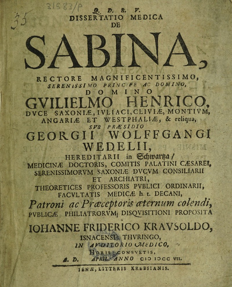 rectore magnificentissimo, SEREM ISSI MO P RIN C ' P fi AC DO MIMO, DOMINO GVILIELMO HENRICO, DVCE S A X O NI AS, IVLIACI,CLIVI AS, MONTIVM, ANGARIAE ET WESTPHALIjE, & reliqua, SVB P R^E SI DIO GEOR.G11 WOLFFGANG1 WEDELII, HEREDITARII in @cf)tvar£a / MEDICINLE DOCTORIS, COMITIS PALATINI CESAREI, SERENISSIMORVM SAXONLE DVCVM CONSILIARII ET ARCHIATRI, THEORETICES PROFESSORIS PVBLICI ORDINARII, FACVLTATIS MEDICE h. t. DECANI, Patroni ac Prceceptoris ceternum colendi^ PVBLICE PHILIATRORVMj DISQV1SITIONI PROPOSITA IOHANNE FRIDERICO KRAVSOLDO, ISNACEN5I-,. TNVR1NGO, IN 4p&l$oklO CMEDICO, Horis ^consvet is, A, Z>. AFtillSdiNNO cio iocc vir. LIXXfcRIS XRfcBSIANIS*