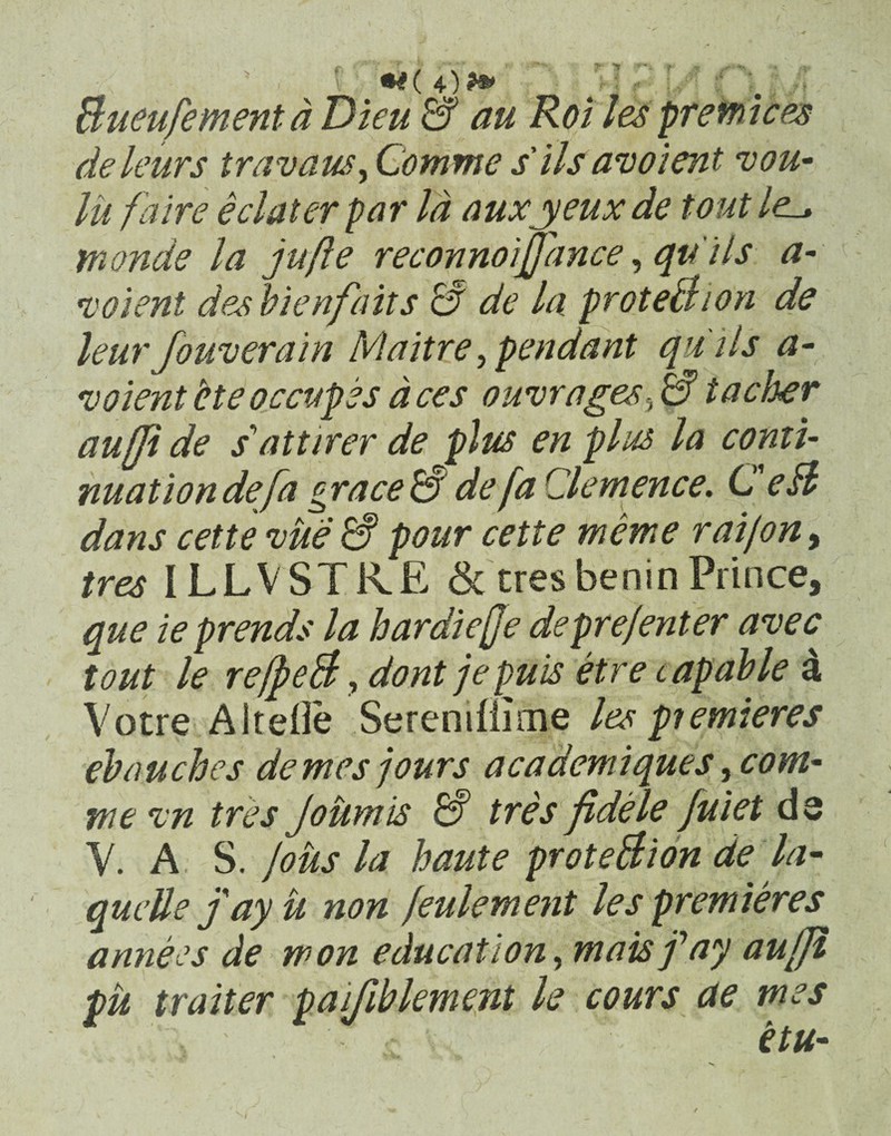 Bueu/ementd Dieu & au Roi les prefnices deleurs travausy Comme s'iis avoient vou- lii fdire e elater par la auxpyeux de tout /e_» tnonde la jufte reconnoijpmce, qu i Is a- volent des bienfait s S de la proteBion de leurfouverain Maitre, pendant qui Is a- voientHeoccupes aces ouvrages,a taeber auffi de sdittirer de plus en plus la conti- nuat ion defa grace S de fa Clemence. C eB dans cette vue & pour cette mente raijon, tres ILLVSTRE & tres benin Prince, que ieprends la bardiejje depre/enter avec tout le reffieB, dontjepuis etrecapable 4 Votre AlteOe Sereniflime les premieres ebaucbes dentes jours academiques, com* me %n tres jountis tres jidele fuiet d$ Y. A S. lotis la baute proteBion de la- quette fayu non feulement les premieres annees de won education, maisfay au[Ji pu traiter paifiblement le cours de mes