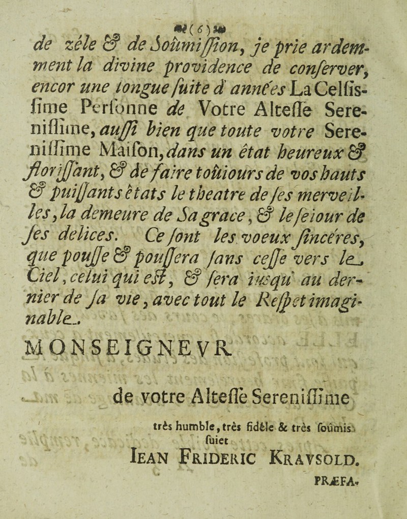 /' *i(6)W de zele & de Sotimiffion^ je prie ardem- tnent Id divine providence de conferver, encor une longue fuit e d anne'es LaCelfis- fime Perfonne de Votre A Ice fle Sere- niflime, aufjl bien que toute votre Sere¬ ni ifim e Maifon fdansun et at heureux& florijjant, & de fa ire toiiiours de vos hauts & puijjants etats le tbeatre de /es merveil• les, la demeure de Sagrace, & lefeiour de jes delice s. Ce/ont les voeuxJinceres^ que poujje & poufjera fans cejffe vers /e_, Ciel, ce lui qui esi, & fera iusqu au der- nier de ja vie} avec tout le Re/fiet imagi- nable... MONSEIGNEVR. t -/ x ^ ** * V * i ^ C 3» iU \ j 'i ' * j \ ‘i»i ,> *■ t / . *<• .• ;• ' ’ * * . * \ 1 • v * ‘ i *** ' V £4 ^ . « j* ’ f*~ t „ j de votre Altefle Sereniflmie tris humble, tres fid61e & tres foumis » fuiet Iean Frideric Kravsold. PRJsFA»