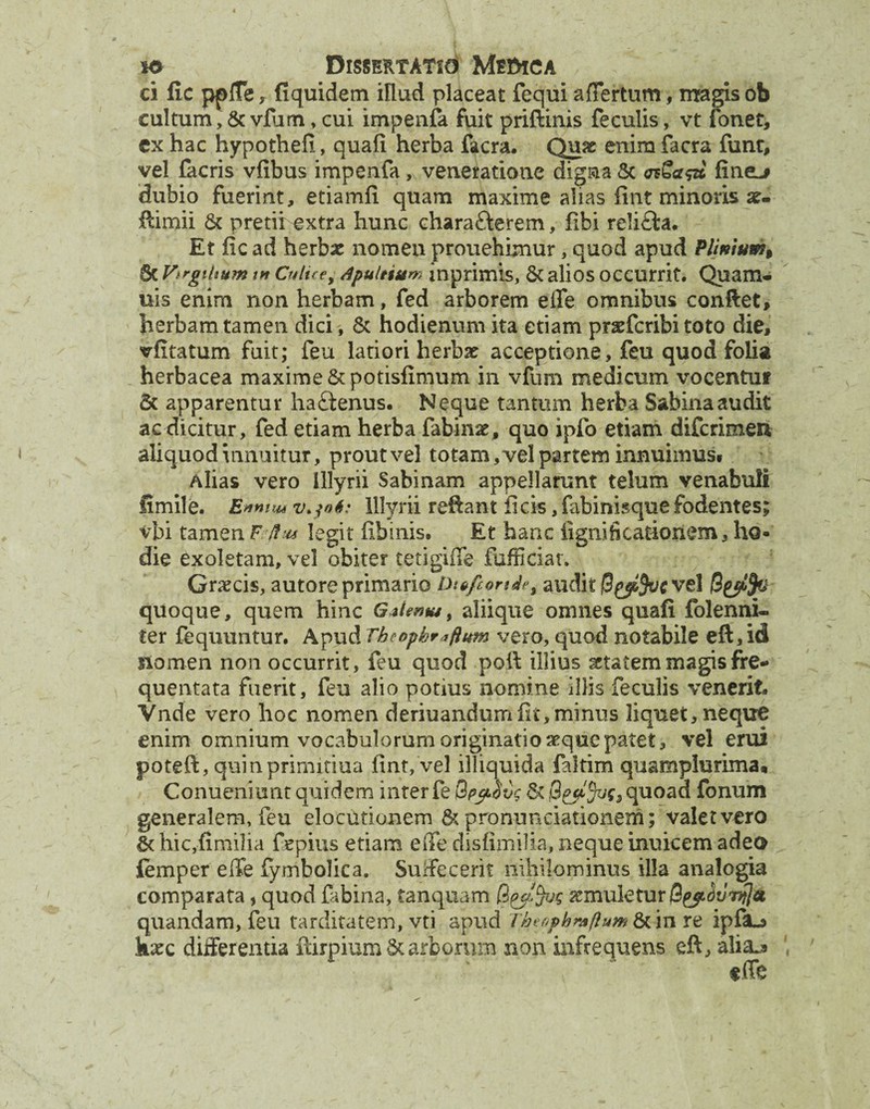 ci fic pplfe , fi quidem illud placeat fequi a {fertum, magis ob cultum, & vfum,cui impenfa fuit priftinis feculis, vt fonet, ex hac hypothefi, quafi herba facra. Quae enim facra funr, vel facris vfibus impenfa, veneratione digna & fine^ dubio fuerint, etiamfi quam maxime alias fint minoris ae- Rimii & pretii extra hunc chara&erem, fibi re!i£ia. Et iic ad herba: nomen prouehimur, quod apud Plimumf Sc Vtrgihum w Culice, Apultium inprimis, & alios occurrit. Quam- uis enim non herbam, fed arborem e ile omnibus conflet, herbam tamen dici, & hodienum ita etiam pnefcribi toto die, vfitatum fuit; feu latiori herbx acceptione, feu quod folia herbacea maxime & potisfimum in vfum medicum vocentuf 5c apparentur haftenus. Neque tantum herba Sabina audit ac dicitur, fed etiam herba fabinst, quo ipfo etiam difcrimeii aliquod innuitur, prout vel totam,vel partem innuimus. Alias vero Illyrii Sabinam appellarunt telum venabuli fimile. v.jot: Illyrii reflant ficis, fabinisque fodentes; vbi tamen F Ihu legit fibinis. Et hanc ligni fi catxonem, ho¬ die exoletam, vel obiter tetigiffe fafficiat. Graecis, autore primario DitfconAe, audit B($!fac vel B£p!fc quoque, quem hinc Giientu, aliique omnes quafi folenni- ter fequuntur. Apud Theophraftum vero, quod notabile eft,id ftomen non occurrit, feu quod poli illius gctat em magis fre¬ quentata fuerit, feu alio potius nomine illis feculis venerit» Vnde vero hoc nomen deriuandumfit,minus liquet, neque enim omnium vocabulorum originatio aeque patet, vel erui poteft, quin primjxiua fint, vel illiquida faltim quamplurima» Conueniunt quidem inter fe Qpyovg iquoad fonum generalem, feu elocutionem & pronunciationem; valet vero &hic,fimilia fepius etiam e fle disfimilia, neque inuicem adeo femper effe fymbolica. Suffecerit nihilominus illa analogia comparata, quod fabina, tanquam Bytfas xmuletuv B^^nfja quandam, feu tarditatem, vti apud T&e0pbmftum&cinre ipfiL* haec differentia ftirpiumSc arborum non infrequens eft, alia-j»