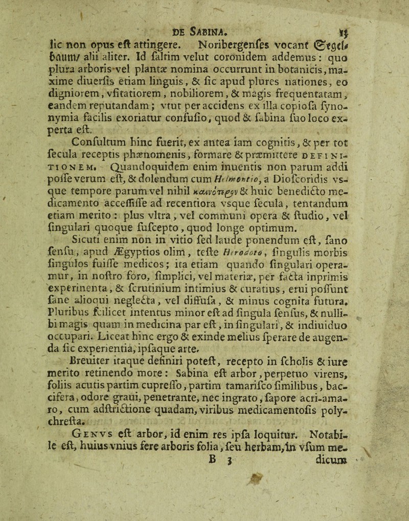 lic non opus eft attingere. Noribergenfes vocant 6aum/ alii aliter. Id falrim velut coronidem addemus: quo plura arboris vel planta? nomina occurrunt in botanicis, ma¬ xime diuerfis etiam linguis, & fic apud plures nationes, eo digniorem, vfitatiorem , nobiliorem, & magis frequentatam, eandem reputandam; vtut per accidens ex illa copiofa fyno- nymia facilis exoriatur confufio, quod& labina fuo loco ex¬ perta eft. Confultum bine fuerit,ex antea iam cognitis, 6cper tot fecula receptis phaenomenis, formare &pncmittere defini¬ tionem, Quandoquidem enim inuentis non parum addi poiTe verum eft, & dolendum cum H< /ntontio, a Diofcoridis vs- que tempore parum vel nihil KOAvon&v & huic benednfto me¬ dicamento accefliire ad recentiora vsque fecula, tentandum etiam merito : plus vitra, vel communi opera & ftudio, vel fingulari quoque fufeepto, quod longe optimum. ^Sicuti enim non in vitio fed laude ponendum eft, fano fenfu, apud AEgyptios olim, tefte Heroaoto, lingulis morbis fingulos fuiffe medicos; ita etiam quando fingulari opera¬ mur, in noftro foro, fimplici, vel materiar, per fatta inprimis experinenta, & ferutinium intimius & curatius, erui polTunt fane ajiooui negle£ta, vel diffufa, & minus cognita futura. Pluribus falicet intentus minor efc ad fingula fenfus, & nulli¬ bi magis quam in medicina par eft, in fingulari', & indiuiduo occupari. Liceat hinc ergo & exinde melius fperare de augen¬ da fic experientia, ipfaque arte* Breuiter itaque definiri poteft, recepto in fcholis &iure merito retinendo more: Sabina eft arbor, perpetuo virens, foliis acutis partim cupreffo, partim tamarifeo fimilibus, bac- cifera, odore graiii, penetrante, nec ingrato, fapore acri-ama- ro, cum adftri£tione quadam, viribus medicamentofis poly- chrefta. Genvs eft arbor, id enim res ipfa loquitur. Notabi¬ le eft, huius vnius fere arboris folia, feu herbam,1n vfum me- B | dicum * Mw -■ i \