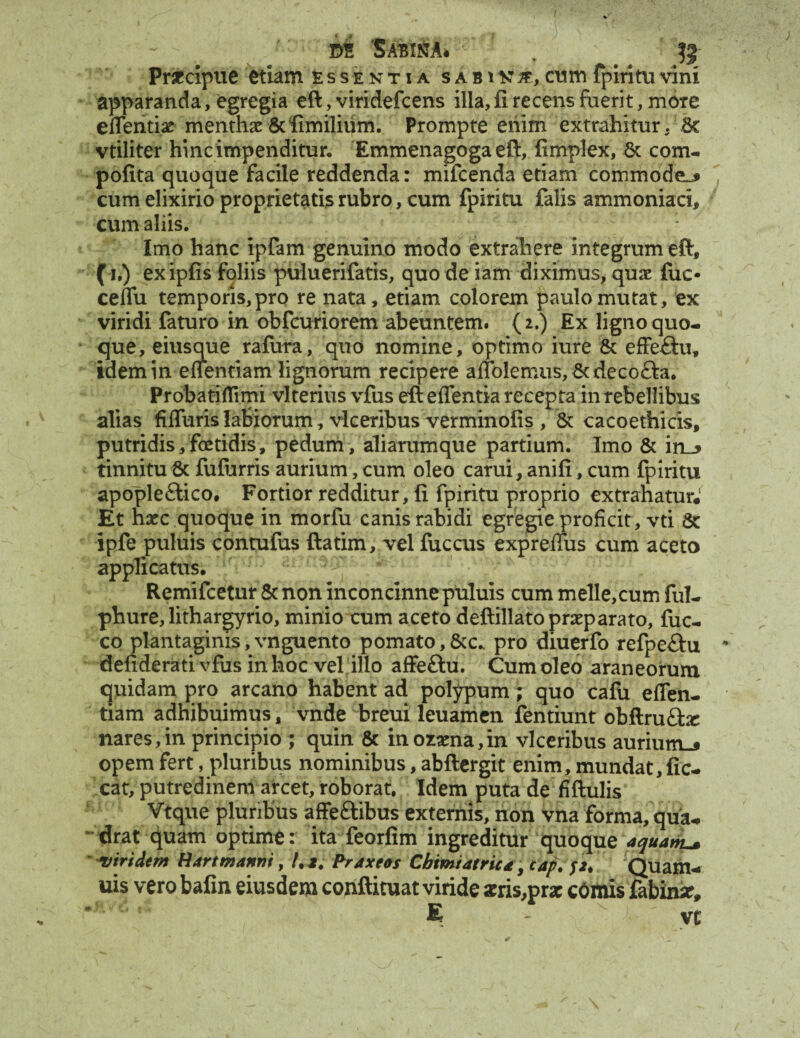 Dt 'SABIKA* , $ Prfccipue etiam essentia s a b i n #, cum fpiritu vini apparanda, egregia eft, viridefcens illa, fi recens fuerit, mote effenti* mentha & fimilium. Prompte enim extrahitur. Bc vtiliter hinc impenditur. Emmenagoga eft, fimplex, & com- pofita quoque facile reddenda: mifcenda etiam commode^ cum elixirio proprietatis rubro, eum fpiritu falis ammoniari, cum aliis. Imo hanc ipfam genuino modo extrahere integrum eft, (i.) exipfis foliis puluerifatis, quo de iam diximus, quae fiic* ceflfu temporis, pro re nata, etiam colorem paulo mutat, ex viridi faturo in obfcuriorem abeuntem. {2.) Ex ligno quo¬ que, eiusque rafura, quo nomine, optimo iure & effe£iu, idem in eiientiam lignorum recipere affoIerniis,Btdeco£hi. Probati flimi vlterius vfus eft e flentia recepta in rebellibus alias fiffuris labiorum, vlceribus verminofis , & cacoethicis, putridis,fetidis, pedum, aliarumque partium. Imo & in_> tinnitu & fufurris aurium, cum oleo c arui, ani fi, cum fpiritu apople£lico. Fortior redditur, fi fpiritu proprio extrahatur* Et haec quoque in morfu canis rabidi egregie proficit, vti 6c ipfe puluis contufus ftatim, vel fuccus exprefius cum aceto applicatus. Remifcetur & non inconcinne puluis cum meile, cum ful- phure, lithargyrio, minio cum aceto deftillato praeparato, fuc- co plantaginis,vnguento pomato,&c.. pro diuerfo refpe&u * defiderati vfus in hoc vel illo affeftu. Cum oleo araneorum quidam pro arcano habent ad polypum; quo cafu eflen- tiam adhibuimus, vnde breui leuamen fentiunt obftrufta: nares,in principio ; quin & inorna,in vlceribus auriunu opem fert, pluribus nominibus, abftergit enim, mundat, fic- cat, putredinem arcet, roborat. Idem puta de fiftulis Vtque pluribus affeftibus externis, non vna forma, qua¬ drat quam optime: ita feorfim ingreditur quoque aquata viridem Bartmanni, /. 1. Prdxeos Cbimtatrica y tap. p, Quam- uis vero bafin eiusdem conftituat viride zris,prx cOmis fabimr, * £ yc