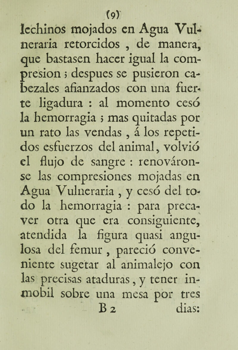 lechinos mojados en Agua Vul¬ neraria retorcidos , de manera, que bastasen hacer igual la com¬ presión ; después se pusieron ca¬ bezales afianzados con una fuer¬ te ligadura : al momento cesó la hemorragia ; mas quitadas por un rato las vendas , á los repeti¬ dos esfuerzos del animal, volvió el flujo de sangre : renováron¬ se las compresiones mojadas en Agua Vulneraria , y cesó del to¬ do la hemorragia para preca¬ ver otra que era consiguiente, atendida la figura quasi angu¬ losa del fémur , pareció conve¬ niente sugetar al animalejo con las precisas ataduras, y tener in- mobii sobre una mesa por tres B 2 dias #