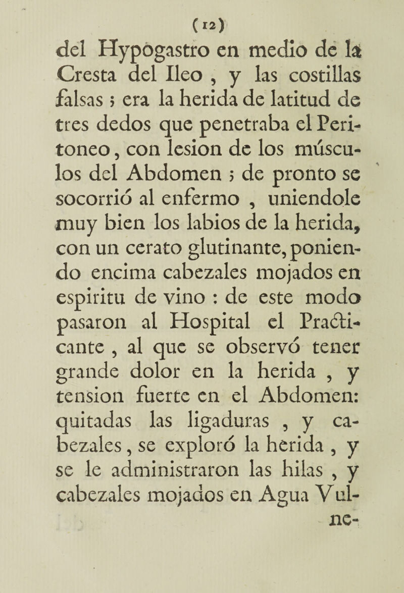 del Hypogastro en medio de la Cresta del Ileo , y las costillas falsas ; era la herida de latitud de tres dedos que penetraba el Peri¬ toneo , con lesión de los múscu¬ los del Abdomen 5 de pronto se socorrió al enfermo , uniéndole muy bien los labios de la herida, con un cerato glutinante, ponien¬ do encima cabezales mojados en espíritu de vino : de este modo pasaron al Hospital el Practi¬ cante , al que se observó tener grande dolor en la herida , y tensión fuerte en el Abdomen: quitadas las ligaduras , y ca¬ bezales , se exploró la herida , y se le administraron las hilas , y cabezales mojados en Agua Vuí-
